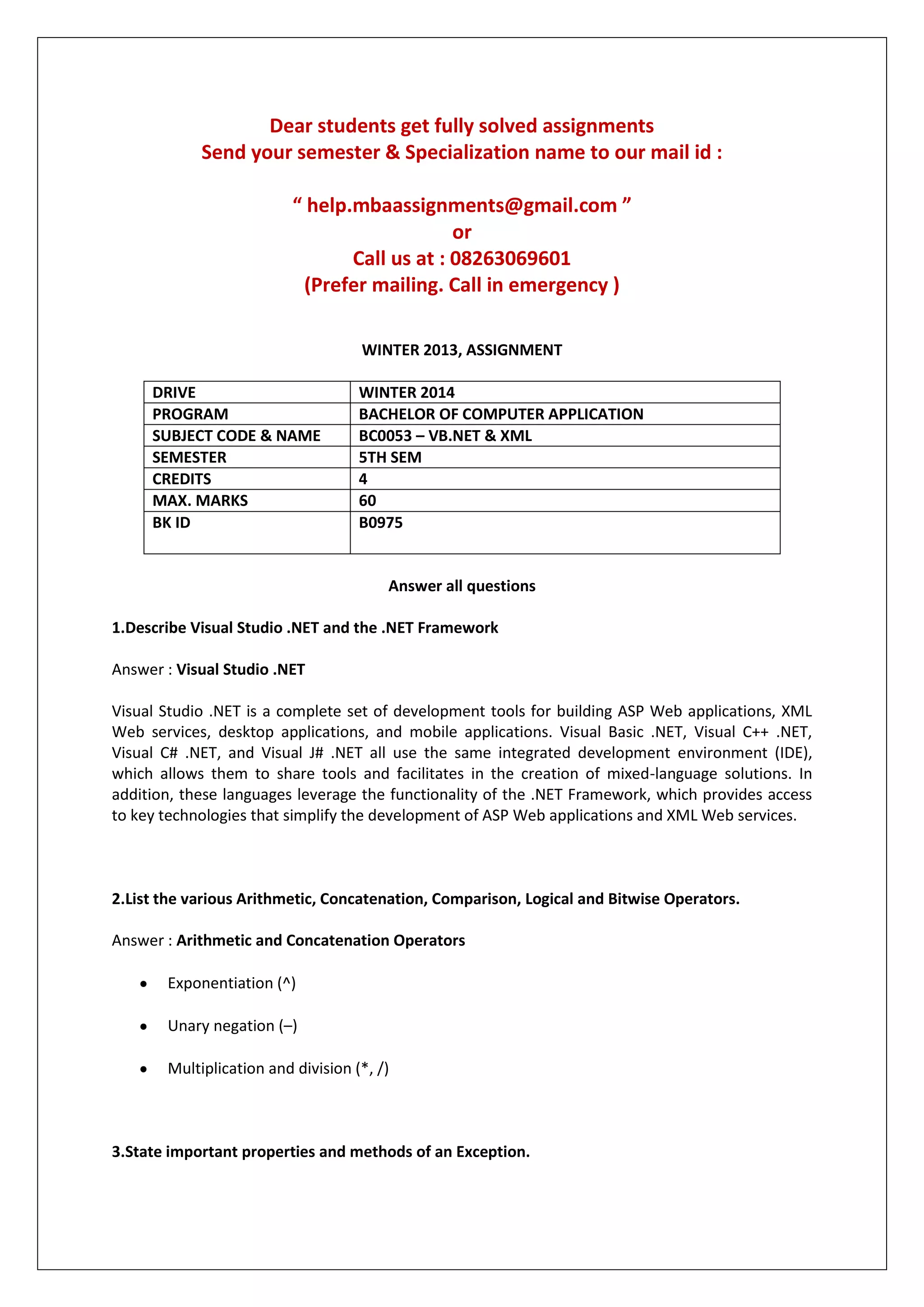 Dear students get fully solved assignments
Send your semester & Specialization name to our mail id :
“ help.mbaassignments@gmail.com ”
or
Call us at : 08263069601
(Prefer mailing. Call in emergency )
WINTER 2013, ASSIGNMENT
DRIVE WINTER 2014
PROGRAM BACHELOR OF COMPUTER APPLICATION
SUBJECT CODE & NAME BC0053 – VB.NET & XML
SEMESTER 5TH SEM
CREDITS 4
MAX. MARKS 60
BK ID B0975
Answer all questions
1.Describe Visual Studio .NET and the .NET Framework
Answer : Visual Studio .NET
Visual Studio .NET is a complete set of development tools for building ASP Web applications, XML
Web services, desktop applications, and mobile applications. Visual Basic .NET, Visual C++ .NET,
Visual C# .NET, and Visual J# .NET all use the same integrated development environment (IDE),
which allows them to share tools and facilitates in the creation of mixed-language solutions. In
addition, these languages leverage the functionality of the .NET Framework, which provides access
to key technologies that simplify the development of ASP Web applications and XML Web services.
2.List the various Arithmetic, Concatenation, Comparison, Logical and Bitwise Operators.
Answer : Arithmetic and Concatenation Operators
Exponentiation (^)
Unary negation (–)
Multiplication and division (*, /)
3.State important properties and methods of an Exception.
 