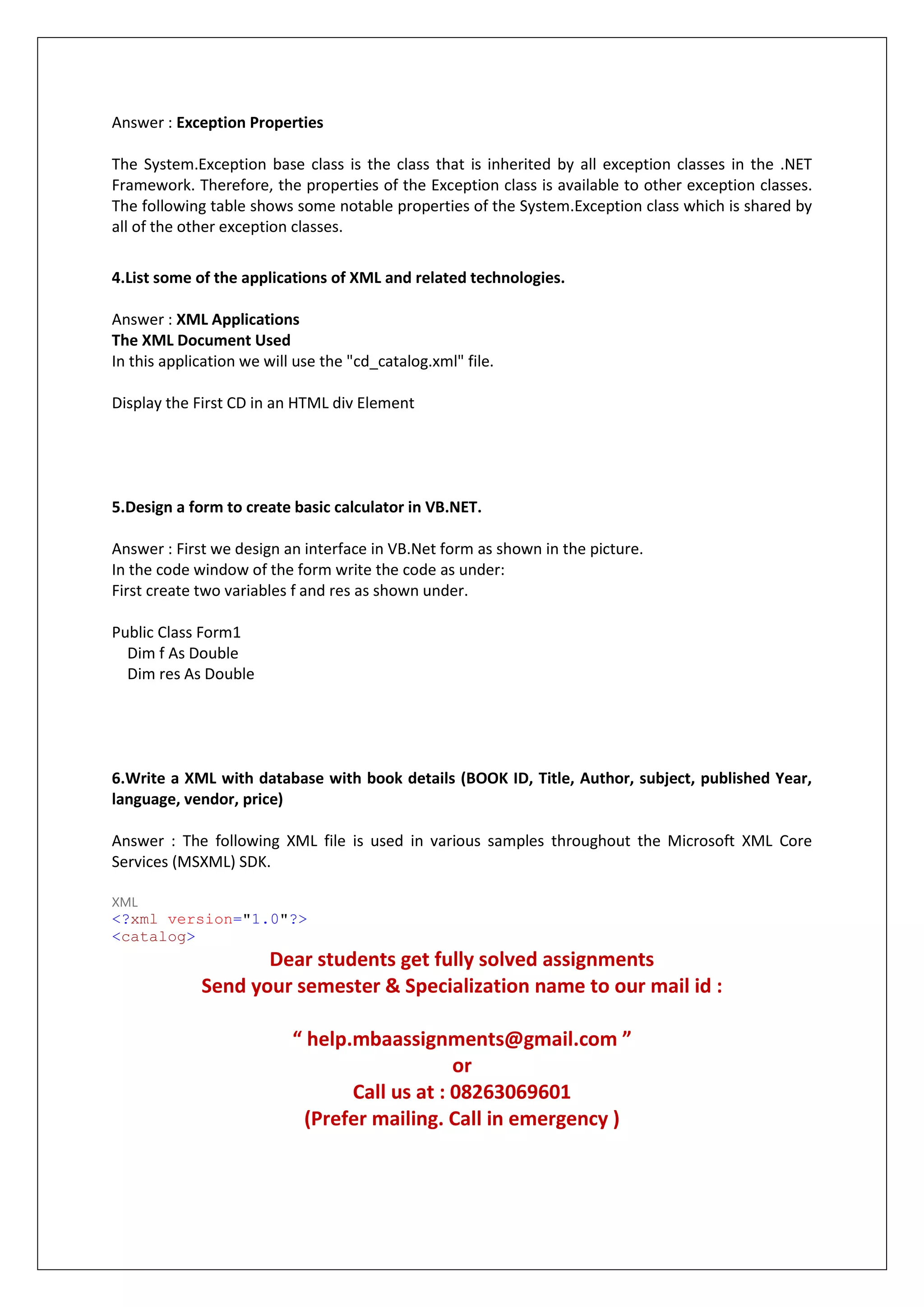 Answer : Exception Properties
The System.Exception base class is the class that is inherited by all exception classes in the .NET
Framework. Therefore, the properties of the Exception class is available to other exception classes.
The following table shows some notable properties of the System.Exception class which is shared by
all of the other exception classes.
4.List some of the applications of XML and related technologies.
Answer : XML Applications
The XML Document Used
In this application we will use the "cd_catalog.xml" file.
Display the First CD in an HTML div Element
5.Design a form to create basic calculator in VB.NET.
Answer : First we design an interface in VB.Net form as shown in the picture.
In the code window of the form write the code as under:
First create two variables f and res as shown under.
Public Class Form1
Dim f As Double
Dim res As Double
6.Write a XML with database with book details (BOOK ID, Title, Author, subject, published Year,
language, vendor, price)
Answer : The following XML file is used in various samples throughout the Microsoft XML Core
Services (MSXML) SDK.
XML
<?xml version="1.0"?>
<catalog>
Dear students get fully solved assignments
Send your semester & Specialization name to our mail id :
“ help.mbaassignments@gmail.com ”
or
Call us at : 08263069601
(Prefer mailing. Call in emergency )
 