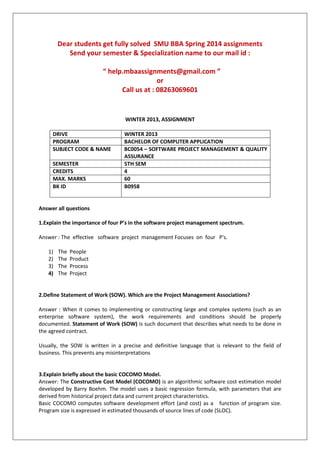 Dear students get fully solved SMU BBA Spring 2014 assignments
Send your semester & Specialization name to our mail id :
“ help.mbaassignments@gmail.com ”
or
Call us at : 08263069601
WINTER 2013, ASSIGNMENT
DRIVE WINTER 2013
PROGRAM BACHELOR OF COMPUTER APPLICATION
SUBJECT CODE & NAME BC0054 – SOFTWARE PROJECT MANAGEMENT & QUALITY
ASSURANCE
SEMESTER 5TH SEM
CREDITS 4
MAX. MARKS 60
BK ID B0958
Answer all questions
1.Explain the importance of four P’s in the software project management spectrum.
Answer : The effective software project management Focuses on four P's.
1) The People
2) The Product
3) The Process
4) The Project
2.Define Statement of Work (SOW). Which are the Project Management Associations?
Answer : When it comes to implementing or constructing large and complex systems (such as an
enterprise software system), the work requirements and conditions should be properly
documented. Statement of Work (SOW) is such document that describes what needs to be done in
the agreed contract.
Usually, the SOW is written in a precise and definitive language that is relevant to the field of
business. This prevents any misinterpretations
3.Explain briefly about the basic COCOMO Model.
Answer: The Constructive Cost Model (COCOMO) is an algorithmic software cost estimation model
developed by Barry Boehm. The model uses a basic regression formula, with parameters that are
derived from historical project data and current project characteristics.
Basic COCOMO computes software development effort (and cost) as a function of program size.
Program size is expressed in estimated thousands of source lines of code (SLOC).
 