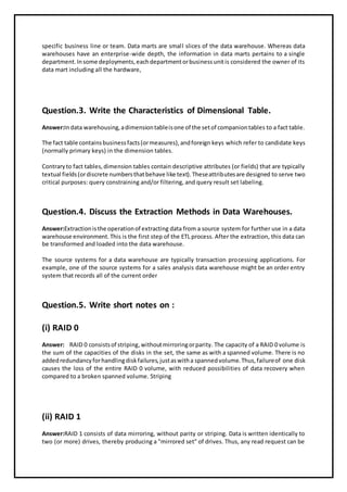 specific business line or team. Data marts are small slices of the data warehouse. Whereas data
warehouses have an enterprise-wide depth, the information in data marts pertains to a single
department.Insome deployments,eachdepartmentorbusinessunitis considered the owner of its
data mart including all the hardware,
Question.3. Write the Characteristics of Dimensional Table.
Answer:Indata warehousing,adimensiontableisone of the setof companiontables to a fact table.
The fact table containsbusinessfacts(ormeasures),andforeign keys which refer to candidate keys
(normally primary keys) in the dimension tables.
Contraryto fact tables,dimension tables contain descriptive attributes (or fields) that are typically
textual fields(ordiscrete numbersthatbehave like text).Theseattributesare designed to serve two
critical purposes: query constraining and/or filtering, and query result set labeling.
Question.4. Discuss the Extraction Methods in Data Warehouses.
Answer:Extractionisthe operationof extracting data from a source system for further use in a data
warehouse environment.This is the first step of the ETL process. After the extraction, this data can
be transformed and loaded into the data warehouse.
The source systems for a data warehouse are typically transaction processing applications. For
example, one of the source systems for a sales analysis data warehouse might be an order entry
system that records all of the current order
Question.5. Write short notes on :
(i) RAID 0
Answer: RAID 0 consistsof striping,withoutmirroringorparity. The capacity of a RAID 0 volume is
the sum of the capacities of the disks in the set, the same as with a spanned volume. There is no
addedredundancyforhandlingdiskfailures,justaswitha spannedvolume.Thus,failureof one disk
causes the loss of the entire RAID 0 volume, with reduced possibilities of data recovery when
compared to a broken spanned volume. Striping
(ii) RAID 1
Answer:RAID 1 consists of data mirroring, without parity or striping. Data is written identically to
two (or more) drives, thereby producing a "mirrored set" of drives. Thus, any read request can be
 