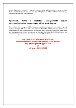 servicedbyanydrive inthe set. If a request is broadcast to every drive in the set, it can be serviced
by the drive that accesses the data first (depending on its seek time and rotational latency),
improving performance. Sustained read
Question.6. What is Metadata Management? Explain
IntegratedMetadata Management with a block diagram.
Answer:Meta-data management (also known as metadata management, without the hyphen)
involves managing data about other data, whereby this "other data" is generally referred to as
contentdata. The termis usedmostoften in relation to Digital media, but older forms of metadata
are catalogs, dictionaries, and taxonomies. For example, the Dewey Decimal Classification is a
metadata management system for books developed in 1876 for libraries.
Dear students get fully solved assignments
Send your semester & Specialization name to our mail id :
help.mbaassignments@gmail.com
or
call us at : 08263069601
 
