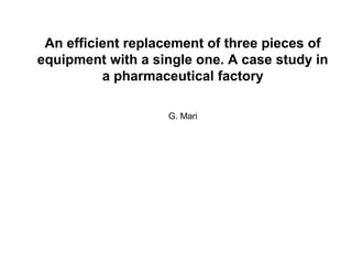 An efficient replacement of three pieces of
equipment with a single one. A case study in
a pharmaceutical factory
G. Mari
 