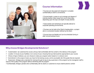 Course Information
Courses are discussed and designed in complete
confidentiality at client’s convenience.
Course length in varies to suit coverage and degree of
intensity desired. Most range from one to three days,
depending upon the topic and depth of study desired.
Case studies and workshops are typically tailored to
corporate operating environments.
Courses can be held at the Client’s headquarters, a project
site or a convenient location defined by the client.
Course times are flexible and can be scheduled during or
after normal business hours.
Why choose Bridges Developmental Solutions?
 Customization: we customize the course until you feel comfortable with the content or the delivery of the program
 Location: In-house at your facilities or at a venue of your choosing that you feel would be appropriate to your course
 Choice of type of delivery: you can choose to make your program action based or in a lecture room
 Commitment: to the scope of vision you have for the training course, and to accomplish all of the goals that are required
 Supervision: Bridges sets a standard for training through its day-to-day supervision of the program by the managerial staff to
assure of the quality of the program without interfering with the program
Confidentiality: Bridges upholds strict confidentiality with its clients or customers to insure client/customer comfort
 