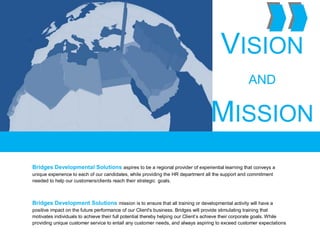 .
VISION
AND
MISSION
Bridges Developmental Solutions aspires to be a regional provider of experiential learning that conveys a
unique experience to each of our candidates, while providing the HR department all the support and commitment
needed to help our customers/clients reach their strategic goals.
Bridges Development Solutions mission is to ensure that all training or developmental activity will have a
positive impact on the future performance of our Client's business. Bridges will provide stimulating training that
motivates individuals to achieve their full potential thereby helping our Client’s achieve their corporate goals. While
providing unique customer service to entail any customer needs, and always aspiring to exceed customer expectations
 
