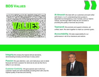 BDS VALUES
Integrity We employ the highest ethical standards,
demonstrating honesty and fairness in every action
Passion We give attention, care, and meticulous care to detail
because we have a passion for what we do and we like this to
reflect in our services.
Customer Centricity: We give special care to all of our
customer needs and work devotedly providing them with only the
highest quality of services and training
Al-Amaneh We deal with our customers and each other
with Amani ( ( ‫أ‬‫ما‬‫ن‬‫ة‬ ) understanding that success is
dependent on transparency, trust, honesty, and our Islamic
Values; and through Allah’s help we can succeed in
providing the quality of services we promise.
Teamwork We promote and support a diverse, yet
unified, team. We work together to meet our common goals.
Accountability. We take responsibility for our
performance in all of our decisions and actions
 