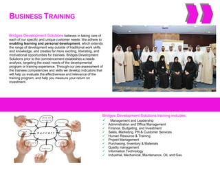 BUSINESS TRAINING
Bridges Development Solutions believes in taking care of
each of our specific and unique customer needs. We adhere to
enabling learning and personal development, which extends
the range of development way outside of traditional work skills
and knowledge, and creates far more exciting, liberating, and
motivational opportunities for trainees. Bridges Development
Solutions prior to the commencement establishes a needs
analysis, targeting the exact needs of the developmental
program or training experience. Through our pre-assessment of
the trainees competencies and skills we develop indicators that
will help us evaluate the effectiveness and relevance of the
training program, and help you measure your return on
investment.
Bridges Development Solutions training includes:
 Management and Leadership
 Administration and Office Management
 Finance, Budgeting, and Investment
 Sales, Marketing, PR & Customer Services
 Human Resource & Training
 Project Management
 Purchasing, Inventory & Materials
 Quality management
 Information Technology
 Industrial, Mechanical, Maintenance, Oil, and Gas
 