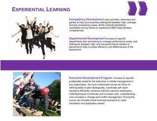 EXPERIENTIAL LEARNING
Competency Development uses activities, exercises and
games to help your business distinguish between high, average,
and low competency areas. While indirectly facilitating
candidates during hands-on experience BDS helps develop
competencies.
Departmental Development focuses on specific
departments that are looking to increase performance areas, and
distinguish between high, and low performance leaders or
personnel to help increase efficiency and effectiveness of the
department.
Executive Development Program: focuses on specific
problematic areas for the executive or middle management in
any organization. As a pre-customized course we focus on
refining ability to plan strategically, coordinate with team
members efficiently, enhance internal customer satisfication,
instill techniques to motivate and increase unity, understanding
core concepts in change and conflict management. During this
course we simulate actual business scenarios to make
translation and application easier!
 