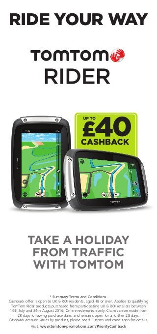 TAKE A HOLIDAY
FROM TRAFFIC
WITH TOMTOM
* Summary Terms and Conditions.
Cashback offer is open to UK & ROI residents, aged 18 or over. Applies to qualifying
TomTom Rider products purchased from participating UK & ROI retailers between
14th July and 24th August 2016. Online redemption only. Claim can be made from
28 days following purchase date, and remains open for a further 28 days.
Cashback amount varies by product, please see full terms and conditions for details.
Visit: www.tomtom-promotions.com/PriorityCashback
RIDE YOUR WAY
 