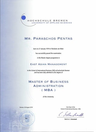 HOCHSCHULE BREMEN
UNIVERSITY OF APPLIED SCIENCES
MR. PARASCHOS PENTAS
born on 27 January 1974 in Flörsheim am Main
has successfully passed the examination
in the Master degree programme in
EAST ASIAN MANAGEMENT
in the School of International Business (SIB) at Hochschule Bremen
and has been duly admitted to the degree of
MASTER OF BUSINESS
ADM IN ISTRATION
( MBA )
of this University.
Bremen, 04 August 2014 Vice Dean of the
School of International Business (SIB)
Prof. Dr. C. Schuchardt
 