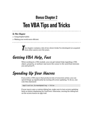 Bonus Chapter 2
TenVBATipsandTricks
In This Chapter
ᮣ Using helpful habits
ᮣ Making your work more efficient
This chapter contains a list of ten clever tricks I’ve developed (or acquired
from other users) over the years.
Getting VBA Help, Fast
When working in a VBA module, you can get instant help regarding a VBA
object, property, or method. Just move the cursor to the word that interests
you and press F1.
Speeding Up Your Macros
If you write a VBA macro that produces lots of on-screen action, you can
speed things up significantly by turning off screen updating. To do so, exe-
cute this statement:
Application.ScreenUpdating = False
If your macro uses a custom dialog box, make sure to turn screen updating
back on before displaying the UserForm. Otherwise, moving the dialog box
on the screen leaves an ugly trail.
 