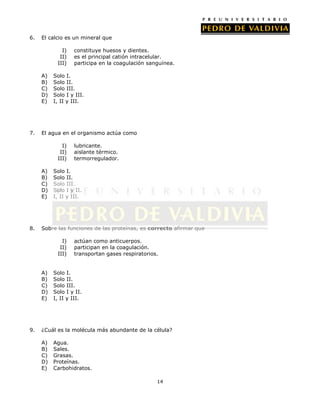 6.

El calcio es un mineral que
I)
II)
III)
A)
B)
C)
D)
E)

7.

Solo I.
Solo II.
Solo III.
Solo I y III.
I, II y III.

El agua en el organismo actúa como
I)
II)
III)
A)
B)
C)
D)
E)

8.

lubricante.
aislante térmico.
termorregulador.

Solo I.
Solo II.
Solo III.
Solo I y II.
I, II y III.

Sobre las funciones de las proteínas, es correcto afirmar que
I)
II)
III)
A)
B)
C)
D)
E)

9.

constituye huesos y dientes.
es el principal catión intracelular.
participa en la coagulación sanguínea.

actúan como anticuerpos.
participan en la coagulación.
transportan gases respiratorios.

Solo I.
Solo II.
Solo III.
Solo I y II.
I, II y III.

¿Cuál es la molécula más abundante de la célula?
A)
B)
C)
D)
E)

Agua.
Sales.
Grasas.
Proteínas.
Carbohidratos.
14

 