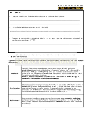 ACTIVIDAD
¿Por qué una botella de vidrio llena de agua se revienta al congelarse?
……………………………………………………………………………………………………………………………………………………….
……………………………………………………………………………………………………………………………………………………….
¿En qué nos favorece sudar en un día caluroso?
.................................................................................................................................
.................................................................................................................................
Cuando la temperatura ambiental indica 10 °C, ¿por qué la temperatura corporal se
mantiene constante en 37 °C?
…………………………………………………………………………………………………………………………………..…………………..
……………………………………………………………………………………………………………………………………………………....

Sales Minerales
En los sistemas vivos, las sales inorgánicas se encuentran básicamente de tres modos
diferentes:

Disueltas

La mayor parte de las sales se hallan disueltas en medios acuosos, formando
electrolitos tal es el caso del Sodio (Na+), Potasio (K+), Calcio (Ca2+), Cloruro (Cl-),
Bicarbonato (HCO3-) o Fosfato (PO43-), iones que participan en diversas reacciones
químicas en función de su afinidad eléctrica. Por ejemplo, regulación de la acidez (pH) y
formación de potenciales eléctricos.
Además, es muy importante considerar que sales como el Sodio (Na+) y el
Cloruro (Cl-) mantienen el equilibrio hidrosalino.

Precipitadas

Otras sales se encuentran precipitadas formando, de este modo, estructuras sólidas y
rígidas; tal es el caso del fosfato cálcico (Ca3 (P04)2), que al precipitar sobre una matriz
de proteínas fibrosas forma los huesos. El caparazón de los moluscos y de los
crustáceos y la dentina de los dientes están formados por carbonato cálcico (CaCO3) y
las espículas de algunas esponjas están formadas por sílice (SiO2).

Combinadas

Algunos iones inorgánicos, se encuentran formando parte de moléculas orgánicas,
como es el caso del hierro (Fe2+) en la molécula de hemoglobina y el magnesio (Mg2+)
en la clorofila. También algunos iones se asocian a enzimas actuando como cofactores
enzimáticos.

4

 
