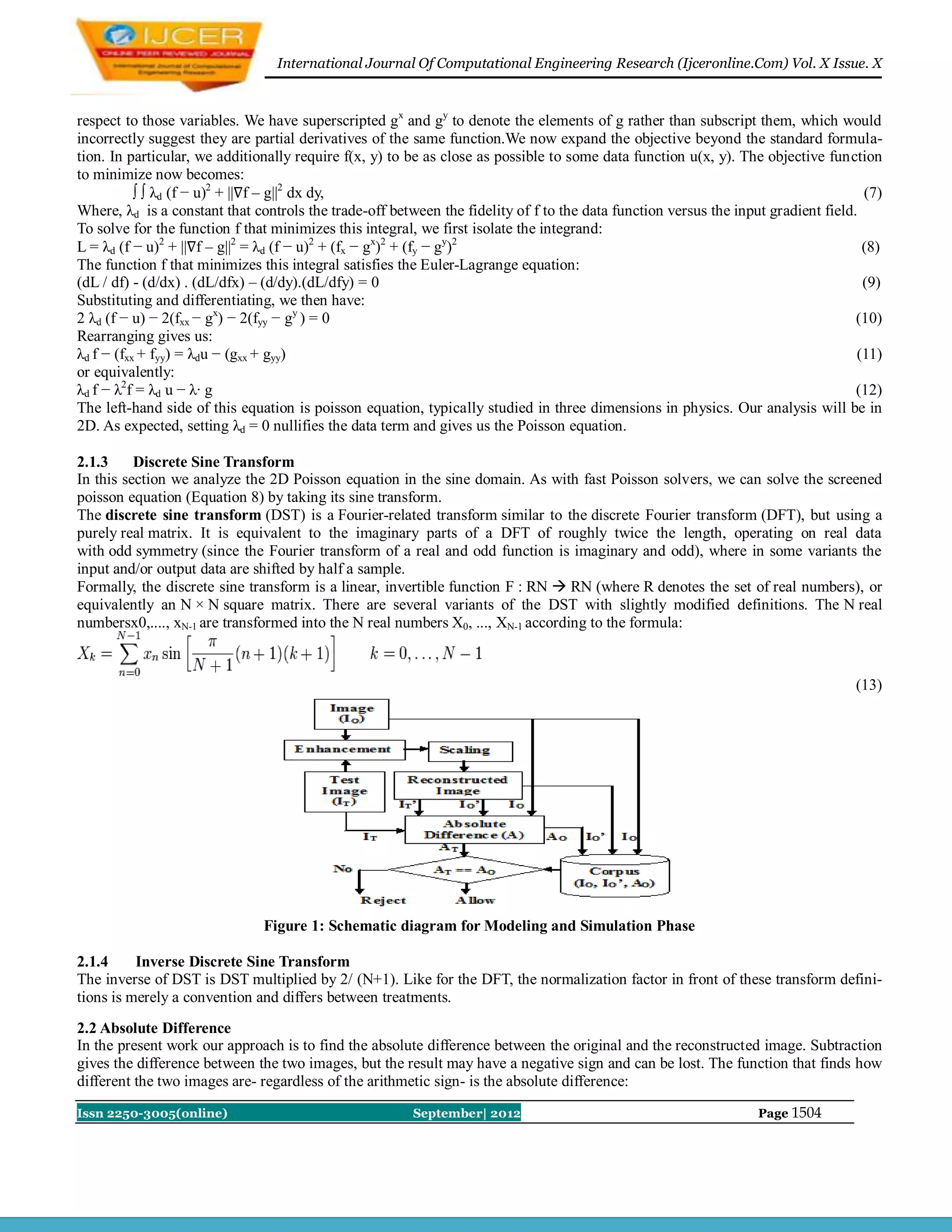 International Journal Of Computational Engineering Research (Ijceronline.Com) Vol. X Issue. X



respect to those variables. We have superscripted gx and gy to denote the elements of g rather than subscript them, which would
incorrectly suggest they are partial derivatives of the same function.We now expand the objective beyond the standard formula-
tion. In particular, we additionally require f(x, y) to be as close as possible to some data function u(x, y). The objective function
to minimize now becomes:
           ∫ ∫ λd (f − u)2 + ||∇f – g||2 dx dy,                                                                                     (7)
Where, λd is a constant that controls the trade-off between the fidelity of f to the data function versus the input gradient field.
To solve for the function f that minimizes this integral, we first isolate the integrand:
L = λd (f − u)2 + ||∇f – g||2 = λd (f − u)2 + (fx − gx)2 + (fy − gy)2                                                               (8)
The function f that minimizes this integral satisfies the Euler-Lagrange equation:
(dL / df) - (d/dx) . (dL/dfx) – (d/dy).(dL/dfy) = 0                                                                                 (9)
Substituting and differentiating, we then have:
2 λd (f − u) − 2(fxx − gx) − 2(fyy − gy ) = 0                                                                                      (10)
Rearranging gives us:
λd f − (fxx + fyy) = λdu − (gxx + gyy)                                                                                             (11)
or equivalently:
λd f − λ2f = λd u − λ· g                                                                                                           (12)
The left-hand side of this equation is poisson equation, typically studied in three dimensions in physics. Our analysis will be in
2D. As expected, setting λd = 0 nullifies the data term and gives us the Poisson equation.

2.1.3     Discrete Sine Transform
In this section we analyze the 2D Poisson equation in the sine domain. As with fast Poisson solvers, we can solve the screened
poisson equation (Equation 8) by taking its sine transform.
The discrete sine transform (DST) is a Fourier-related transform similar to the discrete Fourier transform (DFT), but using a
purely real matrix. It is equivalent to the imaginary parts of a DFT of roughly twice the length, operating on real data
with odd symmetry (since the Fourier transform of a real and odd function is imaginary and odd), where in some variants the
input and/or output data are shifted by half a sample.
Formally, the discrete sine transform is a linear, invertible function F : RN  RN (where R denotes the set of real numbers), or
equivalently an N × N square matrix. There are several variants of the DST with slightly modified definitions. The N real
numbersx0,...., xN-1 are transformed into the N real numbers X0, ..., XN-1 according to the formula:


                                                                                                                                  (13)




                               Figure 1: Schematic diagram for Modeling and Simulation Phase

2.1.4     Inverse Discrete Sine Transform
The inverse of DST is DST multiplied by 2/ (N+1). Like for the DFT, the normalization factor in front of these transform defini-
tions is merely a convention and differs between treatments.
2.2 Absolute Difference
In the present work our approach is to find the absolute difference between the original and the reconstructed image. Subtraction
gives the difference between the two images, but the result may have a negative sign and can be lost. The function that finds how
different the two images are- regardless of the arithmetic sign- is the absolute difference:

Issn 2250-3005(online)                                  September| 2012                                           Page 1504
 