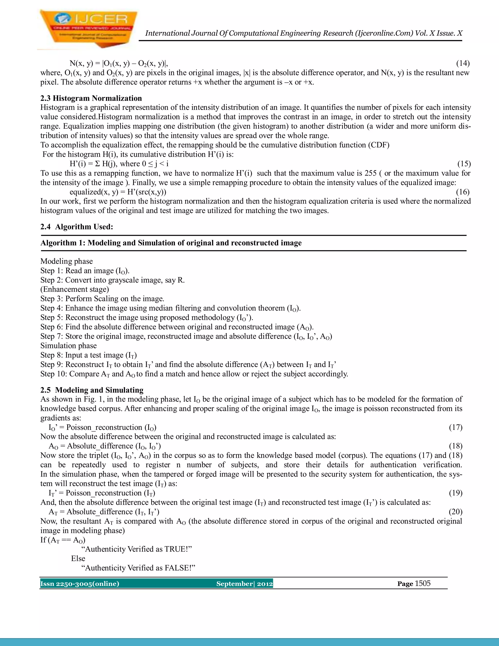 International Journal Of Computational Engineering Research (Ijceronline.Com) Vol. X Issue. X



         N(x, y) = |O1(x, y) – O2(x, y)|,                                                                                             (14)
where, O1(x, y) and O2(x, y) are pixels in the original images, |x| is the absolute difference operator, and N(x, y) is the resultant new
pixel. The absolute difference operator returns +x whether the argument is –x or +x.
2.3 Histogram Normalization
Histogram is a graphical representation of the intensity distribution of an image. It quantifies the number of pixels for each intensity
value considered.Histogram normalization is a method that improves the contrast in an image, in order to stretch out the intensity
range. Equalization implies mapping one distribution (the given histogram) to another distribution (a wider and more uniform dis-
tribution of intensity values) so that the intensity values are spread over the whole range.
To accomplish the equalization effect, the remapping should be the cumulative distribution function (CDF)
 For the histogram H(i), its cumulative distribution H’(i) is:
          H’(i) = Σ H(j), where 0 ≤ j < i                                                                                           (15)
To use this as a remapping function, we have to normalize H’(i) such that the maximum value is 255 ( or the maximum value for
the intensity of the image ). Finally, we use a simple remapping procedure to obtain the intensity values of the equalized image:
          equalized(x, y) = H’(src(x,y))                                                                                           (16)
In our work, first we perform the histogram normalization and then the histogram equalization criteria is used where the normalized
histogram values of the original and test image are utilized for matching the two images.
2.4 Algorithm Used:
Algorithm 1: Modeling and Simulation of original and reconstructed image

Modeling phase
Step 1: Read an image (IO).
Step 2: Convert into grayscale image, say R.
(Enhancement stage)
Step 3: Perform Scaling on the image.
Step 4: Enhance the image using median filtering and convolution theorem (IO).
Step 5: Reconstruct the image using proposed methodology (IO’).
Step 6: Find the absolute difference between original and reconstructed image (AO).
Step 7: Store the original image, reconstructed image and absolute difference (IO, IO’, AO)
Simulation phase
Step 8: Input a test image (IT)
Step 9: Reconstruct IT to obtain IT’ and find the absolute difference (AT) between IT and IT’
Step 10: Compare AT and AO to find a match and hence allow or reject the subject accordingly.
2.5 Modeling and Simulating
As shown in Fig. 1, in the modeling phase, let IO be the original image of a subject which has to be modeled for the formation of
knowledge based corpus. After enhancing and proper scaling of the original image IO, the image is poisson reconstructed from its
gradients as:
   IO’ = Poisson_reconstruction (IO)                                                                                         (17)
Now the absolute difference between the original and reconstructed image is calculated as:
   AO = Absolute_difference (IO, IO’)                                                                                        (18)
Now store the triplet (IO, IO’, AO) in the corpus so as to form the knowledge based model (corpus). The equations (17) and (18)
can be repeatedly used to register n number of subjects, and store their details for authentication verification.
In the simulation phase, when the tampered or forged image will be presented to the security system for authentication, the sys-
tem will reconstruct the test image (IT) as:
   IT’ = Poisson_reconstruction (IT)                                                                                         (19)
And, then the absolute difference between the original test image (IT) and reconstructed test image (IT’) is calculated as:
   AT = Absolute_difference (IT, IT’)                                                                                        (20)
Now, the resultant AT is compared with AO (the absolute difference stored in corpus of the original and reconstructed original
image in modeling phase)
If (AT == AO)
              “Authenticity Verified as TRUE!”
          Else
              “Authenticity Verified as FALSE!”
Issn 2250-3005(online)                                  September| 2012                                           Page 1505
 
