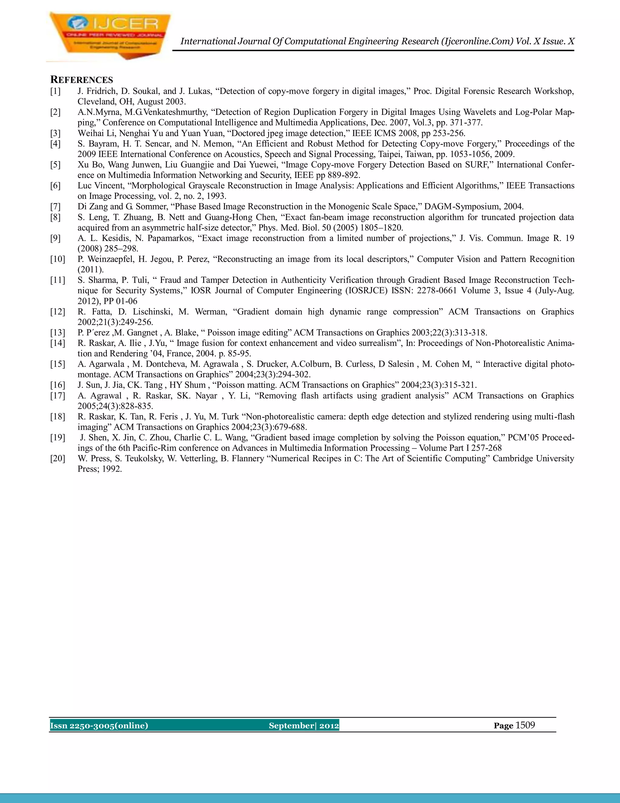 International Journal Of Computational Engineering Research (Ijceronline.Com) Vol. X Issue. X



REFERENCES
[1]    J. Fridrich, D. Soukal, and J. Lukas, “Detection of copy-move forgery in digital images,” Proc. Digital Forensic Research Workshop,
       Cleveland, OH, August 2003.
[2]    A.N.Myrna, M.G.Venkateshmurthy, “Detection of Region Duplication Forgery in Digital Images Using Wavelets and Log-Polar Map-
       ping,” Conference on Computational Intelligence and Multimedia Applications, Dec. 2007, Vol.3, pp. 371-377.
[3]    Weihai Li, Nenghai Yu and Yuan Yuan, “Doctored jpeg image detection,” IEEE ICMS 2008, pp 253-256.
[4]    S. Bayram, H. T. Sencar, and N. Memon, “An Efficient and Robust Method for Detecting Copy-move Forgery,” Proceedings of the
       2009 IEEE International Conference on Acoustics, Speech and Signal Processing, Taipei, Taiwan, pp. 1053-1056, 2009.
[5]    Xu Bo, Wang Junwen, Liu Guangjie and Dai Yuewei, “Image Copy-move Forgery Detection Based on SURF,” International Confer-
       ence on Multimedia Information Networking and Security, IEEE pp 889-892.
[6]    Luc Vincent, “Morphological Grayscale Reconstruction in Image Analysis: Applications and Efficient Algorithms,” IEEE Transactions
       on Image Processing, vol. 2, no. 2, 1993.
[7]    Di Zang and G. Sommer, “Phase Based Image Reconstruction in the Monogenic Scale Space,” DAGM-Symposium, 2004.
[8]    S. Leng, T. Zhuang, B. Nett and Guang-Hong Chen, “Exact fan-beam image reconstruction algorithm for truncated projection data
       acquired from an asymmetric half-size detector,” Phys. Med. Biol. 50 (2005) 1805–1820.
[9]    A. L. Kesidis, N. Papamarkos, “Exact image reconstruction from a limited number of projections,” J. Vis. Commun. Image R. 19
       (2008) 285–298.
[10]   P. Weinzaepfel, H. Jegou, P. Perez, “Reconstructing an image from its local descriptors,” Computer Vision and Pattern Recognition
       (2011).
[11]   S. Sharma, P. Tuli, “ Fraud and Tamper Detection in Authenticity Verification through Gradient Based Image Reconstruction Tech-
       nique for Security Systems,” IOSR Journal of Computer Engineering (IOSRJCE) ISSN: 2278-0661 Volume 3, Issue 4 (July-Aug.
       2012), PP 01-06
[12]   R. Fatta, D. Lischinski, M. Werman, “Gradient domain high dynamic range compression” ACM Transactions on Graphics
       2002;21(3):249-256.
[13]   P. P´erez ,M. Gangnet , A. Blake, “ Poisson image editing” ACM Transactions on Graphics 2003;22(3):313-318.
[14]   R. Raskar, A. Ilie , J.Yu, “ Image fusion for context enhancement and video surrealism”, In: Proceedings of Non-Photorealistic Anima-
       tion and Rendering ’04, France, 2004. p. 85-95.
[15]   A. Agarwala , M. Dontcheva, M. Agrawala , S. Drucker, A.Colburn, B. Curless, D Salesin , M. Cohen M, “ Interactive digital photo-
       montage. ACM Transactions on Graphics” 2004;23(3):294-302.
[16]   J. Sun, J. Jia, CK. Tang , HY Shum , “Poisson matting. ACM Transactions on Graphics” 2004;23(3):315-321.
[17]   A. Agrawal , R. Raskar, SK. Nayar , Y. Li, “Removing flash artifacts using gradient analysis” ACM Transactions on Graphics
       2005;24(3):828-835.
[18]   R. Raskar, K. Tan, R. Feris , J. Yu, M. Turk “Non-photorealistic camera: depth edge detection and stylized rendering using multi-flash
       imaging” ACM Transactions on Graphics 2004;23(3):679-688.
[19]    J. Shen, X. Jin, C. Zhou, Charlie C. L. Wang, “Gradient based image completion by solving the Poisson equation,” PCM’05 Proceed-
       ings of the 6th Pacific-Rim conference on Advances in Multimedia Information Processing – Volume Part I 257-268
[20]   W. Press, S. Teukolsky, W. Vetterling, B. Flannery “Numerical Recipes in C: The Art of Scientific Computing” Cambridge University
       Press; 1992.




Issn 2250-3005(online)                                    September| 2012                                              Page 1509
 