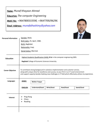1
Name: Munaf Khayoon Ahmed
Education: The computer Engineering
Mobil No: +9647800333590, +9647709296296.
Email Address: munafalhashimy@yahoo.com
Personal information Gender: Male.
Birth date: 25, April, 1980.
Birth: Baghdad.
Nationality: Iraqi.
Social status: Married.
ARABIC:
ENGLISH
Languages Mother Tongue
Understand/Good Write/Good Read/Good Speak/Good
To contribute strong background in solutions implementation and customer service,
along with unique drive for excellence and success, to your firm in an IT-Level environment
and support capacity besides Seeking new challenges in IT field which effectively utilizes my experience.
Career Objective
Interest  Ping-Pong
 Chess
 Reading
Education
Highest Academic Qualification (HAQ): B.Sc in the computer engineering 2005.
Baghdad College of Economic Sciences University.
 