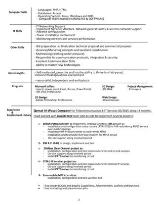 2
Computer Skills
- Languages: PHP, HTML
- Databases: Access
- Operating System: Linux, Windows and DOS.
- Computer maintenance (HARDWARE & SOFTWARE)
Other Skills - Bid preparation i.e. finalization technical proposal and commercial proposal
- Business/Marketing concepts and excellent coordination
- Multitasking (working under pressure).
- Responsible for communication protocols, integration & security.
- Excellent Communication Skills.
- Ability to master new Technologies
Programs Microsoft office: 3D Design: Project Management:
- (word, power point, Excel, Access, PowerPoint). -3D MAX. - Primavera
- MS Visio Professional
2D Design: Web Design:
-Adobe Photoshop. Professional. -Dreamweaver
Experience
&
Employment History
Qemat Al-Wasat Company for Telecommunication & IT Services 03/2015 along 18 months:
I had worked with Quality Net team side by side to implement several projects:
1- British Petroleum (BP) to implement, improve and test TMS project as
- Installation and configuration cisco routers (ASR1002) for full redundancy MPLS service
over mesh topology
- Installation HP ProLiant server as solar winds NPM
Installation and test QOMTICH Vsat modem for MPLS circuit
- On-site support along involved period
2- ENI B.V. IRAQ to design, implement and test
a- 20Mbps Clear Channel project as:
- Installation, configuration and test cisco routers for end to end services
- On-site support along involved period
- Install PRTG server to monitoring circuit
b- STM-1 IP services project as:
- Installation, configuration and test cisco routers for internet IP services
- On-site support along involved period
- Install PRTG server to monitoring circuit
3- Exon mobile MPLS circuit as:
- Installation, configuration and test wireless link
 I had design LOGOs and graphic Capabilities, Advertisement, Leaflets and brochure.
 I had marketing and presentation jobs.
IT Skills
- IT Networking Support.
- Implement Network Structure, Network general facility & wireless network Support
- Advance configuration
- Tower installation involvement
- Monitoring network and services performance.
Key strengths - Self-motivated, proactive and has the ability to thrive in a fast-paced,
missioncritical operations environment
- resourceful, independent and enthusiastic
 