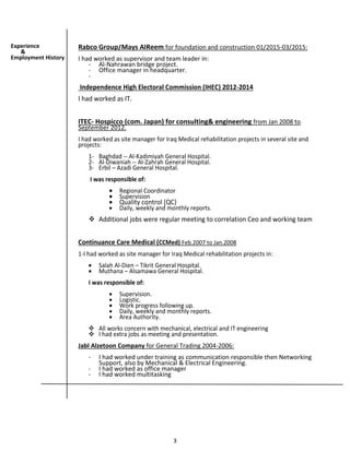 3
Rabco Group/Mays AlReem for foundation and construction 01/2015-03/2015:
I had worked as supervisor and team leader in:
- Al-Nahrawan bridge project.
- Office manager in headquarter.
-
Independence High Electoral Commission (IHEC) 2012-2014
I had worked as IT.
ITEC- Hospicco (com. Japan) for consulting& engineering from Jan 2008 to
September 2012.
I had worked as site manager for Iraq Medical rehabilitation projects in several site and
projects:
1- Baghdad -- Al-Kadimiyah General Hospital.
2- Al-Diwaniah -- Al-Zahrah General Hospital.
3- Erbil – Azadi General Hospital.
I was responsible of:
 Regional Coordinator
 Supervision
 Quality control (QC)
 Daily, weekly and monthly reports.
 Additional jobs were regular meeting to correlation Ceo and working team
Continuance Care Medical (CCMed) Feb.2007 to Jan.2008
1-I had worked as site manager for Iraq Medical rehabilitation projects in:
 Salah Al-Dien – Tikrit General Hospital.
 Muthana – Alsamawa General Hospital.
I was responsible of:
 Supervision.
 Logistic.
 Work progress following up.
 Daily, weekly and monthly reports.
 Area Authority.
 All works concern with mechanical, electrical and IT engineering
 I had extra jobs as meeting and presentation.
Jabl Alzetoon Company for General Trading 2004-2006:
- I had worked under training as communication responsible then Networking
Support, also by Mechanical & Electrical Engineering.
- I had worked as office manager
- I had worked multitasking
Experience
&
Employment History
 