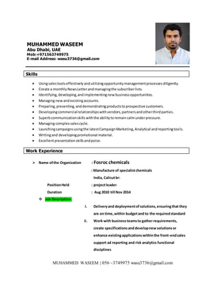 MUHAMMED WASEEM | 056 –3749975 wasu3736@gmail.com
MUHAMMED WASEEM
Abu Dhabi, UAE
Mob:+971563749975
E-mail Address: wasu3736@gmail.com
Skills
 Usingsalestoolseffectivelyandutilizingopportunitymanagementprocessesdiligently.
 Create a monthlyNewsLetterandmanagingthe subscriberlists.
 Identifying,developing,andimplementingnew businessopportunities.
 Managing newandexistingaccounts.
 Preparing,presenting,anddemonstratingproductstoprospective customers.
 Developingcommercialrelationshipswithvendors,partnersandotherthirdparties.
 Superbcommunicationskillswiththe abilitytoremaincalmunderpressure.
 Managing complex salescycle.
 Launchingcampaignsusingthe latestCampaignMarketing,Analytical andreportingtools.
 Writingand developingpromotional material.
 Excellentpresentationskillsandpoise.
Work Experience
 Name ofthe Organization : Fosroc chemicals
: Manufacture of specialistchemicals
India, Calicutbr:
PositionHeld : projectleader
Duration : Aug 2010 till Nov 2014
 Job Description:
i. Deliveryand deploymentofsolutions,ensuringthat they
are on time,within budgetand to the requiredstandard
ii. Work with businessteamsto gather requirements,
create specificationsanddevelopnew solutionsor
enhance existingapplicationswithinthe front-endsales
support ad reporting and risk analytics functional
disciplines
 