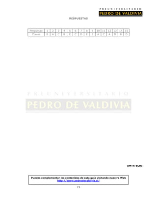 RESPUESTAS

Preguntas
Claves

1
B

2
A

3
C

4
B

5
E

6
C

7
D

8
E

9
E

10 11 12 13 14 15
A
C
A D B D

DMTR-BC03

Puedes complementar los contenidos de esta guía visitando nuestra Web
http://www.pedrodevaldivia.cl/
15

 