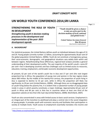 DRAFT FOR DISCUSSION
Page | 1
DRAFT CONCEPT NOTE
UN WORLD YOUTH CONFERENCE-2014,SRI LANKA
STRENGTHENING THE ROLE OF YOUTH
IN DEVELOPMENT
Strengthening youth in decision making
processes in the development and
implementation of the post- 2015
development agenda
A. BACKGROUND1
For statistical purposes, the United Nations defines youth as individuals between the ages of 15
and 24. Young people currently number 1.2 billion, accounting for approximately 18 per cent of
the global population (United Nations, 2009b). Youth do not constitute a homogeneous group;
their socio-economic, demographic, and geographical situations vary widely both within and
between regions. Notwithstanding these differences, regional-level analysis provides a general
understanding of their development profile. The vast majority of the world’s youth—some 87
per cent—live in developing countries and face challenges such as limited access to resources,
education, training, employment, and broader economic development opportunities.
At present, 62 per cent of the world’s youth live in Asia and 17 per cent (the next largest
proportion) live in Africa; the population of young men and women in the two regions totals
about 960 million. By the middle of the twenty-first century, the proportion of youth living in
Asia is expected to decline to 53 per cent, while in Africa the proportion will likely rise
significantly, to 29 per cent (United Nations, 2009b). Although there are no disaggregated data
on youth living below the poverty line, it is evident that a substantial number of young people
reside in areas in which poverty constitutes a major challenge. Approximately 64 per cent of
youth in Africa and 84 per cent in Asia live in countries where at least one third of the
population subsists on less than US$ 2 per day (United Nations, 2009b; World Bank, 2007).
Youth are also concentrated in areas with limited access to basic social services. Employment is
an integral part of the transition to adulthood and plays a central role in the social integration
of young people. It provides youth with economic security and facilitates their participation in
society at multiple levels. Youth access to employment essentially translates into income and
1
http://www.un.org/esa/socdev/unyin/documents/wyr10/Brief%20demographic.pdf
"Youth should be given a chance
to take an active part in the
decision-making of local, national
and global levels."
United Nations Secretary-General
Ban Ki-moon
http://social.un.org/youthyear/
 