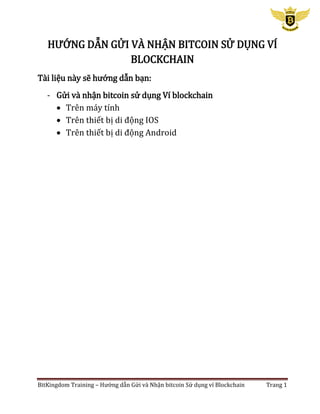 BitKingdom Training – Hướng dẫn Gửi và Nhận bitcoin Sử dụng ví Blockchain Trang 1
HƯỚNG DẪN GỬI VÀ NHẬN BITCOIN SỬ DỤNG VÍ
BLOCKCHAIN
Tài liệu này sẽ hướng dẫn bạn:
- Gửi và nhận bitcoin sử dụng Ví blockchain
 Trên máy tính
 Trên thiết bị di động IOS
 Trên thiết bị di động Android
 