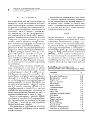 Yáñez C y cols. Cirugía endoscópica guiada por imagen MG
An Med Asoc Med Hosp ABC 2004; 49 (1): 7-11
8
edigraphic.com
sustraídode-m.e.d.i.g.r.a.p.h.i.c
cihpargidemedodabor
:rop odarobale FDP
VC ed AS, cidemihparG
arap
acidémoiB arutaretiL :cihpargideM
sustraídode-m.e.d.i.g.r.a.p.h.i.c
MATERIAL Y MÉTODOS
El concepto desarrollado por los investigadores en
Jacksonville, Florida, está basado en los datos obte-
nidos con una tomografía computada. Las imágenes
son grabadas en disco óptico o transferidas directa-
mente al sistema de computadora instalado en la sala
de quirófano a través de Enthernet (LandmarX, Xo-
med, Jacksonville, Fl, EUA). Este equipo fotoeléc-
trico, que consiste en una cámara con luz infrarroja,
permite la presentación de la localización exacta en
“tiempo real” de cualquier instrumento que se esté
utilizando dentro de la nariz o los senos paranasales.
Estos instrumentos son equipados previamente con
diodos electrónicos, lo mismo que la diadema. La re-
presentación de estas imágenes en la pantalla de la
computadora permite la reconstrucción tridimensio-
nal del área quirúrgica, al mismo tiempo que la ima-
gen de vídeo obtenida a través del endoscopio. La
posición de referencia está constituida por una dia-
dema diseñada especialmente, que se ajusta de ma-
nera confortable a la cabeza del paciente. Esta diade-
ma está equipada con diodos electrónicos que emiten
rayos infrarrojos.
El sistema permite el movimiento libre de la cabe-
za del paciente durante la intervención con sedación
y anestesia local. El cirujano tiene control absoluto
sobre la computadora a través de un tablero de con-
trol, diseñado para controlar la computadora a dis-
tancia. Durante la cirugía, los puntos de referencia
observados en el monitor de la computadora deben
ser correlacionados con los marcados en la cara del
paciente, tocándolos con la punta del señalador. Una
vez registrados, la computadora señalará la localiza-
ción de la punta del instrumento calibrado en la to-
mografía computada en pantalla. Con el algoritmo
diseñado para la computadora por este sistema, los
puntos anatómicos durante la cirugía son claros y
precisos con una diferencia no mayor de 1 mm.
Durante el periodo de enero a septiembre del 2003
se realizaron 86 procedimientos de cirugía endoscó-
pica endonasal guiada por imagen en 86 pacientes
(29 mujeres y 57 hombres), con edad promedio de
34 años (rango de siete a 88 años).
El procedimiento se realizó bajo los criterios de
cirugía endoscópica dirigida y de mínima invasión
en todos los sujetos.
Los diagnósticos preoperatorios de estos pacien-
tes fueron los siguientes: enfermedad infundibular
severa, etmoiditis anterior y posterior, poliposis na-
sal, sinusitis frontal, estenosis del conducto naso-
frontal, cirugía endoscópica de senos paranasales de
revisión, entre otros (Cuadro I). En este estudio pre-
sentamos dos casos de esta serie.
Caso 1
Paciente masculino de 71 años de edad, cuyos ante-
cedentes de importancia eran: hipertensión arterial
sistémica bajo tratamiento medico y alergia a la pe-
nicilina. Presenta cuadros recurrentes de rinosinusi-
tis por más de 20 años, cuyo síntoma persistente es
la descarga posterior constante, así como cefalea ho-
locraneana tipo opresivo que cedía parcialmente con
analgésicos del tipo antiinflamatorios no esteroideos
(AINES). Al efectuar la exploración física se encon-
tró mucosa nasal congestiva con puntilleo blanqueci-
no, cornetes medios bulosos bilaterales, enfermedad
infundibular por contacto mucoso, desviación septal
izquierda anterior, faringe hiperémica y granulosa
Cuadro I. Diagnósticos prequirúrgicos de los
pacientes sometidos a cirugía endoscópica guiada por imagen.
Diagnóstico %
Enfermedad infundibular severa 94.00
Etmoiditis anterior y posterior 36.00
Poliposis nasal 15.00
Agger nasi obstructivo 13.90
Sinusitis frontal 10.40
Micosis paranasal 9.30
Quiste de seno maxilar 6.90
Esfenoiditis 4.65
Celdilla Haller 4.60
Enfermedad infundibular moderada 3.40
FESS revisión 3.40
Papiloma invertido 2.33
Poliposis nasal masiva 2.33
Celdilla Onoddi 1.16
Mucocele esfenoidal 1.16
Mucocele frontal 1.16
Dehiscencia de lámina papirácea 1.16
Dehiscencia del piso de la fosa 1.16
 