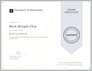 EDUCA
T
ION FOR EVE
R
YONE
CO
U
R
S
E
C E R T I F
I
C
A
TE
COURSE
CERTIFICATE
JANUARY 23, 2016
Mark Mingde Chia
Quantitative Methods
an online non-credit course authorized by University of Amsterdam and offered
through Coursera
has successfully completed
Dr. Annemarie Zand Scholten
Economics and Business
University of Amsterdam
Verify at coursera.org/verify/DVQZB4YCBW9V
Coursera has confirmed the identity of this individual and
their participation in the course.
 