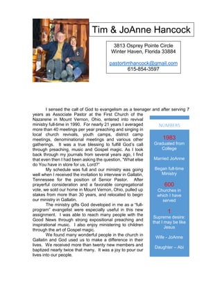 I sensed the call of God to evangelism as a teenager and after serving 7
years as Associate Pastor at the First Church of the
Nazarene in Mount Vernon, Ohio, entered into revival
ministry full-time in 1990. For nearly 21 years I averaged
more than 40 meetings per year preaching and singing in
local church revivals, youth camps, district camp
meetings, denominational meetings and various other
gatherings. It was a true blessing to fulfill God’s call
through preaching, music and Gospel magic. As I look
back through my journals from several years ago, I find
that even then I had been asking the question, “What else
do You have in store for us, Lord?”
My schedule was full and our ministry was going
well when I received the invitation to interview in Gallatin,
Tennessee for the position of Senior Pastor. After
prayerful consideration and a favorable congregational
vote, we sold our home in Mount Vernon, Ohio, pulled up
stakes from more than 30 years, and relocated to begin
our ministry in Gallatin.
The ministry gifts God developed in me as a “full-
program” evangelist were especially useful in this new
assignment. I was able to reach many people with the
Good News through strong expositional preaching and
inspirational music. I also enjoy ministering to children
through the art of Gospel magic.
We found many wonderful people in the church in
Gallatin and God used us to make a difference in their
lives. We received more than twenty new members and
baptized nearly twice that many. It was a joy to pour our
lives into our people.
Tim & JoAnne Hancock
3813 Osprey Pointe Circle
Winter Haven, Florida 33884
pastortimhancock@gmail.com
615-854-3597
1983
Graduated from
College
Married JoAnne
Began full-time
Ministry
600
Churches in
which I have
served
1
Supreme desire:
that I may be like
Jesus
Wife - JoAnne
Daughter – Abi
NUMBERS
 