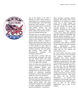 pg.10|USElections–JulieSibraa
And as this edition of the Shell is
finalised, an eerily similar scenario is
being played out on a grander and even
more unlikely stage – the United States
Democratic Party primaries – a two
horse race between former secretary of
state Hillary Clinton and the
Independent Senator from Vermont,
Bernie Sanders who declared himself a
Democrat candidate late last year.
Although many of his policies such as
universal health care and increasing the
minimum wage would not seem overly
radical to most Australian voters, in US
political terms, Sanders is viewed as
being as left wing as they come. He is a
self-described democratic socialist (that
in itself enough to scare many US
voters), whose stump speech calls for a
“political revolution” and rails against
big business, Wall Street, big
pharmaceutical companies and
campaign funding reform.
His rallies have a carnival, some say
pantomime-like atmosphere and along
with the “Bernie buses” and media
contingent, the longer the campaign
rolls on, the bigger they’re getting.
Similar to Corbyn who only entered the
contest to ensure all segments of the
Labour ideological rainbow were
represented by a candidate, Sanders
originally threw his hat into the ring to
provide an alternative leadership
perspective to Clinton who was widely
viewed as a shoo-in for the position.
And like Corbyn, Sanders’ message to
Democrat voters has tapped into a rich
vein of dissatisfaction with status quo,
middle ground politics and, more
importantly, reached out and engaged
an often overlooked and notoriously
apathetic demographic – young voters.
While somewhat surprising, Sanders’
popularity with younger voters can be
attributed to his promises to abolish
tuition fees at public colleges and
universities, cut student loan interest
rates and provide free college and
university education to low income
students – all funded by a tax on Wall
Street speculators. Many students
currently leave college with substantial
debt (the average is US$29,000), have
difficulty finding employment in their
field of study and consequently work in
low paid jobs for several years. Although
unemployment has dropped
substantially under Obama’s economic
recovery program, like many countries
youth unemployment remains
stubbornly high. Sanders’ policies have
shown that he has listened and
understands this issue.
But more broadly, uncertainty around
the economic future and a perception
that previous generations have
squandered their future economic
prosperity and security have also been
suggested as explanations for the surge
of young support for Sanders. The voters
known as “the millennials” grew up in
the post 9/11, Iraq and Afghanistan
Wars and Global Financial Crisis when
they witnessed their parents’ financial
insecurities and stresses. Sanders’
outrage and promises to take on those
responsible for the GFC – Wall Street,
the banks and the economic
Establishment – are infinitely more
appealing to many younger voters than
his fellow Democratic candidate who is
seen as part of the political
establishment that is part of the
problem.
 