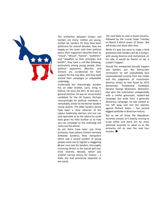 The next State to vote is South Carolina,
followed by the crucial Super Tuesday
on March 1 which covers 11 States. We
will know a lot more after that.
While it’s way too early to make a bold
prediction that Sanders will do a Corbyn,
with young America and momentum on
his side, it would be foolish to say it
couldn’t happen.
Should the unexpected actually happen
and Sanders win the Democratic
nomination he will undoubtedly face
unprecedented scrutiny from the media
and the judgement of mainstream
America similar to that faced by 1972
Democratic Presidential Candidate
Senator George McGovern. McGovern
also won the nomination unexpectedly
with a similar grassroots, student-led
campaign but aside from a generally
disastrous campaign, he was viewed as
too left wing and lost the election
against Richard Nixon – the second
biggest landslide in American history.
But as we all know the Republican
nominee contest isn’t exactly running to
script either and there are far more
potential surprises to await us as the
primaries roll on over the next four
months.
The similarities between Corbyn and
Sanders are many: neither are young,
Corbyn 66, Sanders 74; they have been
politicians for several decades; they are
largely on the outer with their political
peers; their supporters describe them as
“moral”, “ethical”, “honest”, “authentic”
and “steadfast to their principles and
beliefs”; they have a cult-like following,
particularly among young people; their
political opponents (Blairites and
Clinton) are condemned for their
support for the Iraq War, and they both
started their campaigns as unbackable
underdogs.
Incidentally but interestingly, Sanders
has an older brother, Larry, living in
Oxford, UK since the 60’s. At last year’s
general election, he was an unsuccessful
candidate for the UK Greens. Perhaps
unsurprisingly his political manifesto is
remarkably similar to the Bernie Sanders
stump speech. The older Sanders would
have been a close observer of the
Labour leadership election and one can
only speculate as to the advice he could
have given his little brother as to how
you can campaign as the underdog and
come out the winner.
As yet there have been just three
primaries, Iowa (where Clinton narrowly
defeated Sanders), New Hampshire
which saw a record number of young
people come out to register a staggering
86 per cent vote for Sanders, thoroughly
trouncing Clinton in the overall poll and,
most recently, Nevada, which saw
another narrow victory for Clinton – a
State she had previously expected to
win easily.
 