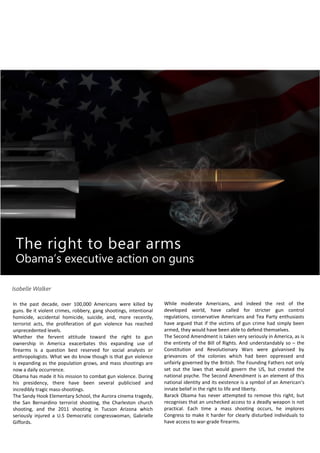 The right to bear arms
Obama’s executive action on guns
Isabelle Walker
In the past decade, over 100,000 Americans were killed by
guns. Be it violent crimes, robbery, gang shootings, intentional
homicide, accidental homicide, suicide, and, more recently,
terrorist acts, the proliferation of gun violence has reached
unprecedented levels.
Whether the fervent attitude toward the right to gun
ownership in America exacerbates this expanding use of
firearms is a question best reserved for social analysts or
anthropologists. What we do know though is that gun violence
is expanding as the population grows, and mass shootings are
now a daily occurrence.
Obama has made it his mission to combat gun violence. During
his presidency, there have been several publicised and
incredibly tragic mass-shootings.
The Sandy Hook Elementary School, the Aurora cinema tragedy,
the San Bernardino terrorist shooting, the Charleston church
shooting, and the 2011 shooting in Tucson Arizona which
seriously injured a U.S Democratic congresswoman, Gabrielle
Giffords.
While moderate Americans, and indeed the rest of the
developed world, have called for stricter gun control
regulations, conservative Americans and Tea Party enthusiasts
have argued that if the victims of gun crime had simply been
armed, they would have been able to defend themselves.
The Second Amendment is taken very seriously in America, as is
the entirety of the Bill of Rights. And understandably so – the
Constitution and Revolutionary Wars were galvanised by
grievances of the colonies which had been oppressed and
unfairly governed by the British. The Founding Fathers not only
set out the laws that would govern the US, but created the
national psyche. The Second Amendment is an element of this
national identity and its existence is a symbol of an American’s
innate belief in the right to life and liberty.
Barack Obama has never attempted to remove this right, but
recognises that an unchecked access to a deadly weapon is not
practical. Each time a mass shooting occurs, he implores
Congress to make it harder for clearly disturbed individuals to
have access to war-grade firearms.
 