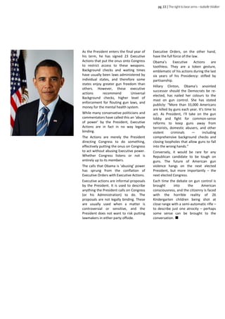 pg.13|Therighttobeararms–IsabelleWalker
As the President enters the final year of
his term, he has signed 23 Executive
Actions that put the onus onto Congress
to restrict access to these weapons.
Background checks and waiting times
have usually been laws administered by
individual states, and therefore some
states enjoy greater gun freedom than
others. However, these executive
actions recommend Universal
Background checks, higher level of
enforcement for flouting gun laws, and
money for the mental health system.
While many conservative politicians and
commentators have called this an ‘abuse
of power’ by the President, Executive
Actions are in fact in no way legally
binding.
The Actions are merely the President
directing Congress to do something,
effectively putting the onus on Congress
to act without abusing Executive power.
Whether Congress listens or not is
entirely up to its members.
The calls that Obama is ‘abusing’ power
has sprung from the conflation of
Executive Orders with Executive Actions.
Executive actions are informal proposals
by the President. It is used to describe
anything the President calls on Congress
(or his Administration) to do. The
proposals are not legally binding. These
are usually used when a matter is
controversial or sensitive, and the
President does not want to risk putting
lawmakers in either party offside.
Executive Orders, on the other hand,
have the full force of the law.
Obama’s Executive Actions are
toothless. They are a token gesture,
emblematic of his actions during the last
six years of his Presidency: stifled by
partisanship.
Hillary Clinton, Obama’s anointed
successor should the Democrats be re-
elected, has nailed her colours to the
mast on gun control. She has stated
publicly: “More than 33,000 Americans
are killed by guns each year. It’s time to
act. As President, I'll take on the gun
lobby and fight for common-sense
reforms to keep guns away from
terrorists, domestic abusers, and other
violent criminals — including
comprehensive background checks and
closing loopholes that allow guns to fall
into the wrong hands.”
Conversely, it would be rare for any
Republican candidate to be tough on
guns. The future of American gun
violence hangs on the next elected
President, but more importantly – the
next elected Congress.
Each time the debate on gun control is
brought into the American
consciousness, and the citizenry is faced
with the horrible reality of 26
Kindergarten children being shot at
close range with a semi-automatic rifle –
to describe just one atrocity – perhaps
some sense can be brought to the
conversation.
 