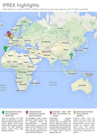 IPREX highlights
Wells Haslem is a member of IPREX, a $250m network of communication agencies, with 115 offices worldwide
ABCHURCH WINS CORP
BRIEF FOR MAGNUS LIFE
SCIENCE
London-based corporate
communications consultancy,
Abchurch, won the Corporate PR
remit for Magnus Life Science. The
Company aims to alter the path taken
by medical devices and products from
university to commercialisation, acting
on a unique “spin-in” model, as
opposed to spin-out.
#DIGITALASSOCIATIONS:
SOCIAL MEDIA IN
BRUSSELS
Cambre's digital team has
analysed the social media and
online presence of over 600
Brussels-based industry groups
working on European public
policy issues. The research
shows that there is still room for
improvement, optimisation and
growth.
MASON WILLIAMS
APPOINTED TO LAUNCH
BOOTLEGGER BAR
The Bootlegger, London’s newest
prohibition inspired drinking den,
has appointed London and
Manchester-based company
Mason Williams. Celebrating the
glamour of the Prohibition era, the
space has been transformed to
offer a Speakeasy experience in the
heart of the financial district.
EXPANSION INTO AFRICA
WITH CASABLANCA
AGENCY OZÉ
IPREX has expanded into North
Africa by electing Ozé, an agency
based in Casablanca, Morocco, as a
partner. Agency clients include
British American Tobacco, Deloitte,
Eurafric, HP, IBM, McDonald’s,
Novartis, Novatis Group, RMA
Watanya and Winxo.
 