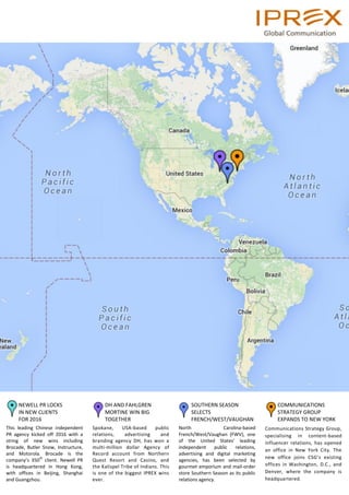 COMMUNICATIONS
STRATEGY GROUP
EXPANDS TO NEW YORK
Communications Strategy Group,
specialising in content-based
influencer relations, has opened
an office in New York City. The
new office joins CSG’s existing
offices in Washington, D.C., and
Denver, where the company is
headquartered.
DH AND FAHLGREN
MORTINE WIN BIG
TOGETHER
Spokane, USA-based public
relations, advertising and
branding agency DH, has won a
multi-million dollar Agency of
Record account from Northern
Quest Resort and Casino, and
the Kalispel Tribe of Indians. This
is one of the biggest IPREX wins
ever.
SOUTHERN SEASON
SELECTS
FRENCH/WEST/VAUGHAN
North Carolina-based
French/West/Vaughan (FWV), one
of the United States’ leading
independent public relations,
advertising and digital marketing
agencies, has been selected by
gourmet emporium and mail-order
store Southern Season as its public
relations agency.
NEWELL PR LOCKS
IN NEW CLIENTS
FOR 2016
This leading Chinese independent
PR agency kicked off 2016 with a
string of new wins including
Brocade, Butler Snow, Instructure,
and Motorola. Brocade is the
company’s 350
th
client. Newell PR
is headquartered in Hong Kong,
with offices in Beijing, Shanghai
and Guangzhou.
 