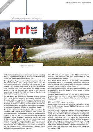 Wells Haslem had the pleasure of being involved in providing
ongoing support to the Plymouth Brethren Christian Church’s
charity arm the Rapid Relief Team during 2015.
The highlight of the year was the official launch near Hobart of
14 Tasmania Fire Service (TFS) tankers fitted with the
revolutionary Compressed Air Foam (CAFS) system. Six of the
tankers’ CAFS systems were funded by a $166,000 donation
from the Rapid Relief Team (RRT), which had worked for two
years to raise the donation after many of its members
experienced firsthand the 2013 bushfires at Dunalley and
Molesworth in south-east Tasmania.
The six tankers are based at the Dunalley; Bicheno; Dodges
Ferry; New Norfolk; Nubeena; and Bagdad Volunteer Fire
Brigades. CAFS uses significantly less water to produce foam
concentrate for firefighting suppression.The tankers were part
of a fleet or 14 trucks officially launched by the Minister for
Police and Emergency Management, the Hon Rene Hidding MP,
in October at a ceremony attended by members of the RRT.
The Team’s national co-ordinator, Daniel Alderton, spoke at the
ceremony and handled media interviews with aplomb. His
Wells Haslem media training clearly paying off! The event was
covered by ABC TV, WIN TV, the Hobart Mercury, Launceston
Advocate, Burnie Advocate, Melbourne Herald Sun and
Brisbane Courier Mail. Dan says the RRT volunteers provided
catering services to TFS crews fighting the 2013 fires and were
inspired by their bravery and commitment. “The RRT team saw
how stretched those TFS crews were and wanted to ensure that
the next time they faced a similar emergency they were better
equipped to protect Tasmanians,” Dan said.
“The RRT sent out an appeal to the PBCC community in
Tasmania and interstate and was overwhelmed by the
generosity it received,” he said.
The Rapid Relief Team is a volunteer, not-for-profit
organisation, set up to support local communities in times of
need; it assists at charity events, helps the homeless and feeds
emergency personnel during natural disasters.
Wells Haslem’s social media specialist, Maddison Richards, has
provided advice to the RRT around its efforts to raise its profile
in the digital space.
Following Maddie’s advice, the RRT has split its original single
Facebook page into three – one for each of Australia, New
Zealand and the United Kingdom. It has also taken to Instagram
and LinkedIn.
2015 was the RRT’s biggest year to date.
By December the charity had assisted at 331 events; served
over 47,000 meals and involved 3,220 of its volunteers. And
that’s just in Australia.
Highlights included providing snacks and drinks to participants
during a three-day Pollie Pedal bike ride in northern Tasmania,
launched by then Prime Minister Tony Abbott; Cooking some
1100 gourmet hamburgers for the staff at Westmead Children’s
Hospital’s Christmas Party; Purchasing and retro-fitting a
Volkswagen Caravelle vehicle for the Mills family of Newcastle,
whose two daughters, Leanna and Bethany have Primary
Dystonia; and providing cooked breakfast and lunches to over
4000 people attending Homeless Connect at Sydney Town Hall.
Similar efforts have been rolled out in New Zealand, the UK and
North America.
pg.17|RapidReliefTeam–BenjaminHaslem
Deliveringcompassionandsupport
Benjamin Haslem
 