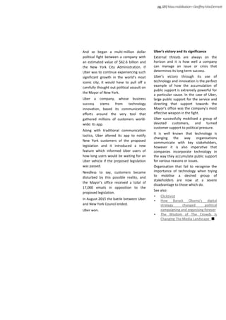 And so began a multi-million dollar
political fight between a company with
an estimated value of $62.6 billion and
the New York City Administration. If
Uber was to continue experiencing such
significant growth in the world’s most
iconic city, it would have to pull off a
carefully thought out political assault on
the Mayor of New York.
Uber a company, whose business
success stems from technology
innovation, based its communication
efforts around the very tool that
gathered millions of customers world-
wide: its app.
Along with traditional communication
tactics, Uber altered its app to notify
New York customers of the proposed
legislation and it introduced a new
feature which informed Uber users of
how long users would be waiting for an
Uber vehicle if the proposed legislation
was passed.
Needless to say, customers became
disturbed by this possible reality, and
the Mayor’s office received a total of
17,000 emails in opposition to the
proposed legislation.
In August 2015 the battle between Uber
and New York Council ended.
Uber won.
Uber’s victory and its significance
External threats are always on the
horizon and it is how well a company
can manage an issue or crisis that
determines its long term success.
Uber’s victory through its use of
technology and innovation is the perfect
example of how the accumulation of
public support is extremely powerful for
a particular cause. In the case of Uber,
large public support for the service and
directing that support towards the
Mayor’s office was the company’s most
effective weapon in the fight.
Uber successfully mobilised a group of
devoted customers, and turned
customer support to political pressure.
It is well known that technology is
changing the way organisations
communicate with key stakeholders,
however it is also imperative that
companies incorporate technology in
the way they accumulate public support
for various reasons or issues.
Organisation that fail to recognise the
importance of technology when trying
to mobilise a desired group of
stakeholders are now at a severe
disadvantage to those which do.
See also:
• Clicktivist
• How Barack Obama's digital
strategy changed political
campaigning and organising forever
• The Wisdom of The Crowds Is
Changing The Media Landscape
pg.19|Massmobilisation–GeoffreyMacDermott
 