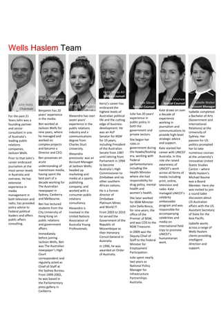 For the past 21
Years John was a
founding partner
and senior
consultant in one
of Australia’s
leading public
relations
companies,
Jackson Wells.
Prior to that John’s
career embraced
journalism at the
most senior levels
in Australia and
overseas. He has
extensive
experience in
media
management in
both television and
radio, has provided
policy advice to
Federal political
leaders and offers
public affairs
consulting.
Benjamin has 20
years’ experience
in the media.
Ben worked at
Jackson Wells for
nine years, where
he managed and
worked on
complex projects
and became a
Director and CEO.
Ben possesses an
acute
understanding of
mainstream media,
having spent the
best part of a
decade working for
The Australian
newspaper in
Sydney, Canberra
and Melbourne.
Ben has lectured
students from the
City University of
Hong Kong on
public relations
and government
affairs.
Immediately
before joining
Jackson Wells, Ben
was The Australian
newspaper’s High
Court
correspondent and
regularly acted as
Chief-of-Staff at
the Sydney Bureau.
From 1999-2002,
he was based in
the Parliamentary
press gallery in
Canberra.
Alexandra has over
seven years’
experience in the
public relations
industry and a
communications
degree from
Charles Sturt
University.
Alexandra
previously: was an
Account Manager
at Jackson Wells;
headed up
marketing and
media at a sports
publishing
company; and
worked with a
consumer public
relations
consultancy.
Alexandra is
involved in the
United Nations
Association of
Australia Young
Professionals.
Kerry’s career has
embraced the
highest levels of
Australian political
life and the cutting
edge of business
development. He
was an ALP
Senator for NSW
for 19 years,
including President
of the Australian
Senate from 1987
until retiring from
Parliament in 1994
to become
Australia’s High
Commissioner to
Zimbabwe and six
other southern
African nations.
He is a former
director of
Zimbabwe
Platinum Mines
and World IT.
From 2003 to 2010
he served the
Government of the
Republic of
Mozambique as
their Honorary
Consul-General in
Australia.
In 1996, he was
awarded an Order
of Australia.
Kerry Sibraa AO
Special Counsel
Julie has 20 years’
experience in
public policy in
both the
government and
private sectors.
She began her
roles in
government during
the Hawke/Keating
era, working with
Federal
parliamentarians
including the
Health Minister
where she had
responsibility for
drug policy, mental
health and
women’s health.
She later worked
for NSW Minister
John Della Bosca,
for nine years, the
office of the
Premier of NSW,
and was COS to the
NSW Treasurer.
In 2009 was the
Deputy Chief of
Staff to the Federal
Minister for
Employment
Participation.
Julie spent nearly
two years as
National Policy
Manager for
Infrastructure
Partnerships
Australia.
Julie Sibraa
Special Counsel
Wells Haslem Team
John Wells
Chairman
Alexandra Mayhew
Partner
Isabelle Walker
Account Manager
Isabelle completed
a Bachelor of Arts
(Government and
International
Relations) at the
University of
Sydney. Her
passion for US
politics prompted
her to take
numerous courses
at the university’s
innovative United
States Studies
Centre – where
Wells Haslem’s
Michael Baume
was a Board
Member. Here she
was invited to join
a round table
discussion about
US-Australian
affairs with the US
Assistant Secretary
of State for the
Asia Pacific.
Isabelle works
across a range of
Wells Haslem
clients providing
intelligent
direction and
support.
Benjamin Haslem
CEO
Kate Mayhew
Special Counsel
Kate draws on over
a decade of
experience
working in
journalism and
communications to
provide high-level
strategic advice
and support.
Kate started her
career with UNICEF
Australia. In this
role she raised
awareness of
UNICEF’s work
across all forms of
media including
print, online,
television and
radio. Kate
managed UNICEF’s
celebrity
ambassador
program and was
responsible for
accompanying
celebrities and
media on
international field
trips to promote
UNICEF’s
humanitarian
work.
 
