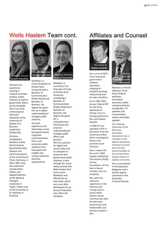 Geoffrey is a
recent Graduate of
Charles Sturt
University with a
Bachelor of
Communication
(Public Relations)/
Bachelor of
Business .His
degree has given
him an in-depth
understanding of
strategic public
relations.
His work
experience and
internships across
local government,
corporate
communications
firms, and
consumer public
relations firms
have given him
insights into
various industries
and their
requirements.
pg.2 |Team
Wells Haslem Team cont.
Christine Schulte
Account Executive
Christine has
experience
working in
research and data
analysis, public
relations as well as
government affairs
across the globe.
She is currently
continuing her
extensive
education at the
University of
Sydney on a
Business
Leadership
Scholarship.
Christine
completed a
Bachelor of Arts
(Social Science,
Quantitative Data
Analysis and
Communications)
at the University of
Erfurt, Germany, in
2013. After that,
she undertook
courses Asian
Politics and
Applied Statistics
at the National
Chengchi
University in
Taipei, Taiwan and
at the University of
St. Andrews in
Scotland.
Maddison is
currently in her
final year of study
at Charles Sturt
University
completing a
Bachelor of
Communication
(Public Relations) /
Bachelor of
Business. Her
degree has given
her a
comprehensive
theoretical and
practical
understanding of
strategic public
affairs and
business.
She has a passion
for digital and
social media and
its utilisation in
corporate and
government public
relations. It was
through her social
media activity that
Wells Haslem first
came across
Maddison and
offered her an
internship, which
very soon after
developed into an
Account Executive
role within the
company.
Maddison Richards
Account Executive
Geoff MacDermott
Account Executive
Ron is one of WA’s
most respected
government
relations
specialists,
enjoying an
excellent working
relationship with
all sides of politics.
From 1983-1993,
he was Federal MP
for the Perth
electorate of
Stirling. Prior to
leaving parliament,
Ron was Deputy
Speaker.
In 2006 he was
awarded a PhD in
Education from the
University of WA,
which investigated
factors that
promote social
inclusion.
Ron is a keen AFL
fan and in 1994
helped established
The Graham (Polly)
Farmer
Foundation. He has
been a Board
member since its
inception.
Ron, who has
extensive
experience in the
fisheries and
mining sectors,
assists Wells
Haslem clients
communicate with
the WA State
Government and
Federal MPs and
Senators based in
WA.
Affiliates and Counsel
Ron Edwards
WesternAustralia
Michael is a former
diplomat, front-
bench federal
politician,
consultant,
journalist, public
company director,
stockbroker, TV
panellist and
commentator,
author and public
speaker.
He is Deputy
Chairman of the
American
Australian
Association Ltd, a
member of the
Sydney Symphony
Orchestra Council
and a former
board-member of
the United States
Studies Centre at
Sydney University.
He is a contributor
to the Spectator
Magazine and a
former regular
columnist in the
Australian
Financial Review.
Michael
Baume AO
Special Counsel
(Emeritus)
 