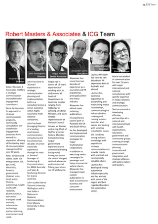 Robert Masters
Director
pg.22|Team
Robert Masters &
Associates (RMA) is
a strategic
communication
and stakeholder
engagement
consultancy.
Since its inception,
its approach to
strategic
communication
programs,
community
consultation and
stakeholder
engagement
processes have
earned it a
reputation of being
at the leading edge
of communication
management for
over 30 years.
Rob’s services and
clients cover the
energy sector (oil,
gas, coal),
electricity,
forestry,
government
(federal, state,
local) water,
finance,
automotive, health
and health
research,
pharmaceutical,
education,
transport (road
and rail),
information
technology,
primary industry,
environment and
retail.
Robert Masters & Associates & ICG Team
Melbourne
John Kananghinis
Director
Angus Nicholls
Senior Associate
Maria Vampatella
Group Manager
Angus has in
excess of 15 years’
experience of
working with, in,
and around all
levels of
Government in
Australia, in roles
ranging from
lobbying, to
advising a Federal
Minister, and as an
elected
representative of
his local Council.
He was an Adviser
and Acting Chief of
Staff to a former
Federal Minister.
Complementing
Angus’
government
experience is his
commercial trading
background,
having run one of
the nation’s largest
seafood wholesale
and commercial
fishing operations
out of Melbourne.
Alexander has
more than two
decades of
experience as a
journalist and PR
practitioner,
principally within
the motor
industry.
Alexander has
edited major
motoring
publications.
His experience
covers work in
Australia the UK
and South Africa.
He has developed
and implemented
communication
strategies for
major
multinational
corporations.
In addition to
executing media
campaigns for
passenger and
heavy commercial
vehicle clients,
Alexander has
managed major
custom
publications in
both a business-to-
business and
consumer
environment.
Laurissa Mirabelli
has close to two
decades of PR
experience both in
Australia and
abroad.
Laurissa has
extensive
experience in
establishing and
maintaining media
relationships,
communicating for
industry bodies,
creating and
running product
launches and
events and dealing
with sensitive
stakeholder issues.
She combines
strong industry
knowledge with
expertise in
strategic
communications to
provide clients
with practical and
commercially
valuable advice.
Laurissa has
developed strong
automotive
industry specialty
and has worked
with some of the
largest and best
regarded brands in
the automotive
sector.
Maria has worked
in communication
for over 25 years
with major
international and
national
consultancies with
specific expertise
in media relations
and strategic
communication.
She has assisted in
developing
effective
partnerships at a
national and
international level
with health
organisations,
education,
government and
community groups
covering strategic
communication
planning,
corporate and
government
integration, and
strategic alliances
with policy makers
and leaders.
John has close to
30 years’
experience in
strategic
communication
planning and
implementation
both as a
consultant and as a
senior executive
within highly
successful multi-
national
companies.
John has been
Managing Director
of a leading
Australasian
communication
consultancy and
has almost two
decades of senior
corporate
experience
through his roles
as General
Manager of
Marketing &
Communications
for BMW Australia
and Sales &
Marketing Director
for Scania
Australia.
John studied law at
Victoria University,
Wellington and is
also holds a
Diploma in
Business
Communications
from Massey
University in New
Zealand.
Alexander Corne
Consultant
LaurissaMirabelli
Consultant
 