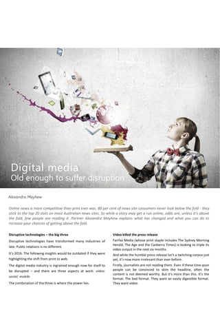 Online news is more competitive than print ever was. 80 per cent of news site consumers never look below the fold - they
stick to the top 20 slots on most Australian news sites. So while a story may get a run online, odds are, unless it’s above
the fold, few people are reading it. Partner Alexandra Mayhew explains what has changed and what you can do to
increase your chances of getting above the fold.
Video killed the press release
Fairfax Media (whose print staple includes The Sydney Morning
Herald, The Age and the Canberra Times) is looking to triple its
video output in the next six months.
And while the humble press release isn’t a twitching corpse just
yet, it’s now more irrelevant than ever before.
Firstly, journalists are not reading them. Even if these time-poor
people can be convinced to skim the headline, often the
content is not deemed worthy. But it’s more than this. It’s the
format. The bad format. They want an easily digestible format.
They want video.
Disruptive technologies – the big three
Disruptive technologies have transformed many industries of
late. Public relations is no different.
It’s 2016. The following insights would be outdated if they were
highlighting the shift from print to web.
The digital media industry is ingrained enough now for itself to
be disrupted – and there are three aspects at work: video;
social; mobile.
The combination of the three is where the power lies.
Alexandra Mayhew
Digital media
Old enough to suffer disruption
 