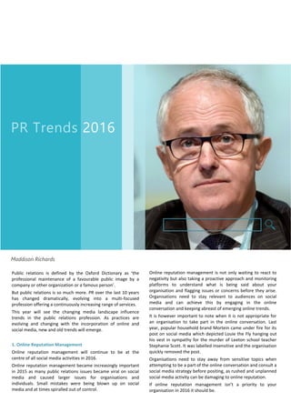 PR Trends 2016
Maddison Richards
Public relations is defined by the Oxford Dictionary as ‘the
professional maintenance of a favourable public image by a
company or other organization or a famous person’.
But public relations is so much more. PR over the last 10 years
has changed dramatically, evolving into a multi-focused
profession offering a continuously increasing range of services.
This year will see the changing media landscape influence
trends in the public relations profession. As practices are
evolving and changing with the incorporation of online and
social media, new and old trends will emerge.
1. Online Reputation Management
Online reputation management will continue to be at the
centre of all social media activities in 2016.
Online reputation management became increasingly important
in 2015 as many public relations issues became viral on social
media and caused larger issues for organisations and
individuals. Small mistakes were being blown up on social
media and at times spiralled out of control.
Online reputation management is not only waiting to react to
negativity but also taking a proactive approach and monitoring
platforms to understand what is being said about your
organisation and flagging issues or concerns before they arise.
Organisations need to stay relevant to audiences on social
media and can achieve this by engaging in the online
conversation and keeping abreast of emerging online trends.
It is however important to note when it is not appropriate for
an organisation to take part in the online conversation. Last
year, popular household brand Mortein came under fire for its
post on social media which depicted Louie the Fly hanging out
his vest in sympathy for the murder of Leeton school teacher
Stephanie Scott. It was labelled insensitive and the organisation
quickly removed the post.
Organisations need to stay away from sensitive topics when
attempting to be a part of the online conversation and consult a
social media strategy before positing, as rushed and unplanned
social media activity can be damaging to online reputation.
If online reputation management isn’t a priority to your
organisation in 2016 it should be.
 