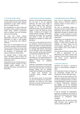 3. Social media in political campaigning
With the next Australian federal Election
due this year, it can be expected
politicians will utilise social media to
gain public support. Kevin Rudd was
notably one of the first Australian
politicians to take to social media to gain
support in 2013. Mr Rudd was across
Twitter, Facebook and Instagram and
posted personal messages, which were
praised by the public. Prior to ousting
Julia Gillard in 2013, Mr Rudd had
850,000 more followers on Twitter than
Ms Gillard.
Since then it is has become the norm to
see politicians sharing personal posts,
photos and videos on social media sites
and audiences are responding positively.
For example Mike Baird’s commentary
on the television show The Bachelor’s
finale saw wide spread media attention
and popularity among Bachelor fans.
The use of social media is also
interesting as it can allow politicians to
bypass the filters of media and allow for
followers access to unfiltered
statements.
Politicians’ incorporation of social media
does raise some issues as it is harder for
them to fly under the radar. For example
Bronwyn Bishop and her taxpayer
funded trip from Melbourne Geelong for
a Liberal party fundraiser was
scrutinised across multiple online
platforms.
The fast paced nature of social media
can also be troublesome for politicians.
Politicians can easily go from being
favoured to heavily criticised based on
the content they upload.
pg.6|PRTrends2016–MaddisonRichards
2. The media release is dying
A media release was once the favoured
communication tool for public relations
practitioners to gain media attention,
but it is no longer the case.
The development of social media and
the greater control audiences now have
means public relations practitioners
need to embrace new and innovative
ways of communicating.
By using only media releases
organisations will start to pigeon hole
themselves, as there is now multiple
ways to communicate with different
audiences.
New ways of communication that will
continue to increase in 2016 will include
the use of social media, the use of visual
communication in particular video and
the formation of relationships with
industry influencers and journalists.
For example having a strong social
media foundation could increase the
chance of a news publication sharing an
organisations story.
During 2016 the use of media releases is
predicted to decline, however it is still a
valuable public relations tool in
providing information and shouldn’t be
discounted.
4. Storytelling will be point of difference
Every time an organisation publishes
media content it should be linked to
previous content to ensure there is a
continued ‘story’.
The idea of storytelling enables an
audience to build an overall image of an
organisation and be able to follow the
organisation through its transitions and
changes. It allows audiences to create
feelings, ideas, and attitudes towards an
organisation.
Storytelling is not something new to the
public relations profession but the
changes in media have provided new
mediums, for which stories can be
communicated, specifically the use of
visual imagery across social media to
display stories.
Story telling will become popular again
in 2016 as organisations try to
differentiate and further connect with
audiences. The rise of the influencer will
help further connect organisation
‘stories’ to audiences.
5. Rise of the influencer
Influencers will become a permanent
fixture in communication strategies in
2016.
The classification of who an influencer is
has dramatically changed with the
introduction of online and social media.
With the rise of social media and the
changes to traditional media; influencers
can be any individual who has a medium
to large following in a specific area, topic
or industry. Professionals, academics,
and bloggers can all be considered
influential and will help take traditional
media into the social and online media
age.
It will be essential for organisations
wanting to be different and noticed in
2016 to form relationships with relevant
influencers to compliment media
strategies.
Organisations who do will find media
reach becomes more targeted and
reaches a wider audience.
 