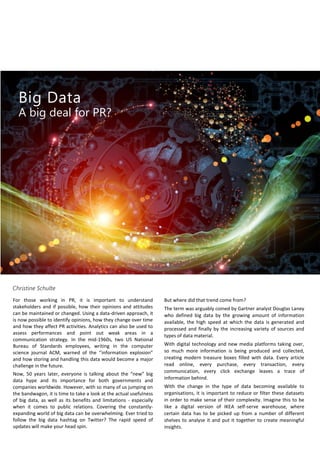 Big Data
A big deal for PR?
Christine Schulte
For those working in PR, it is important to understand
stakeholders and if possible, how their opinions and attitudes
can be maintained or changed. Using a data-driven approach, it
is now possible to identify opinions, how they change over time
and how they affect PR activities. Analytics can also be used to
assess performances and point out weak areas in a
communication strategy. In the mid-1960s, two US National
Bureau of Standards employees, writing in the computer
science journal ACM, warned of the ‘’information explosion”
and how storing and handling this data would become a major
challenge in the future.
Now, 50 years later, everyone is talking about the “new” big
data hype and its importance for both governments and
companies worldwide. However, with so many of us jumping on
the bandwagon, it is time to take a look at the actual usefulness
of big data, as well as its benefits and limitations - especially
when it comes to public relations. Covering the constantly-
expanding world of big data can be overwhelming. Ever tried to
follow the big data hashtag on Twitter? The rapid speed of
updates will make your head spin.
But where did that trend come from?
The term was arguably coined by Gartner analyst Douglas Laney
who defined big data by the growing amount of information
available, the high speed at which the data is generated and
processed and finally by the increasing variety of sources and
types of data material.
With digital technology and new media platforms taking over,
so much more information is being produced and collected,
creating modern treasure boxes filled with data. Every article
read online, every purchase, every transaction, every
communication, every click exchange leaves a trace of
information behind.
With the change in the type of data becoming available to
organisations, it is important to reduce or filter these datasets
in order to make sense of their complexity. Imagine this to be
like a digital version of IKEA self-serve warehouse, where
certain data has to be picked up from a number of different
shelves to analyse it and put it together to create meaningful
insights.
 