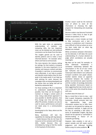 With the right tools, an appropriate
understanding of statistics and
computing skills, the less important
noise can be blocked out and profound
conclusions can be drawn from the data.
The insights gained can be used to
identify patterns and to make a more
informed decision - for example: when,
where and how to communicate.
The more dynamic the industry setting
(or settings, for that matter) a company
operates in, the more important it is to
monitor and measure content and data,
if possible in real-time, to communicate
more effectively. It can help to predict
and identify trends before they hit their
peak in the media world. It can help too
with pitching for work, because the
campaigns that are being developed and
the stories that are being told will be
backed by substantial data.
For those working in PR, it is important
to understand stakeholders and if
possible, how they can be brought to
maintain or change a certain point of
view. Using a data-driven approach it is
now possible to identify opinions, how
they change over time and how they
affect PR activities. Analytics can also be
used to assess performances and point
out weak areas in a communication
strategy.
Sounds great so far. Now, where are the
downsides?
Many businesses still lack the
capabilities for dealing with big datasets
– maybe because they do not have the
resources to hire someone with the right
skills, maybe because they are
intimidated by trying to find the needle
in this haystack of information.
pg.8|BigDatainPR–ChristineSchulte
Another reason could be the technical
issue of where to store all the
information or choosing the right
program for interpreting and visualising
the data.
Decision-makers may become frustrated
because it takes hours or days to get
answers to questions, if at all.
Making even a minor mistake can lead
to false conclusions and a lack of
accuracy in predictions and it becomes
more difficult to find out where an error
has been made later on when big
datasets are involved.
While correlations between information
can be detected, it still takes the sound
understanding of a human element to
judge which correlations are actually
meaningful.
Big data can be used, for example, to
show (obviously mistakenly) a
correlative relationship between the
consumption in the US of sour cream
(per half-pint) and the number of
motorcycle riders killed in non-collisional
transport accidents (see graph above).
Another statistic shows an apparent
correlation between the number of
global, non-commercial, space launches
and the number of sociology doctorates
being awarded. Conclusions based on
data suggesting that two trends seem to
occur at the same time should be drawn
with care.
So where does this leave us?
Big is a trend that is here to stay – and
that is good. Companies, especially PR
businesses, should seriously look into
the opportunities large scale
information analysis has to offer them
and what can be gained by making use
of statistical methods. It might just be
the key to unlocking a few doors in
terms of stakeholder insights. Big Data
should not be ignored or overlooked in
decision-making in favour of an
unspecific gut feeling.
However, data analytics is not yet a
patent remedy and still needs careful
judgement and informed handling
before using it to solve problems.
This article appeeared originally on the Wells
Haslem blog
 