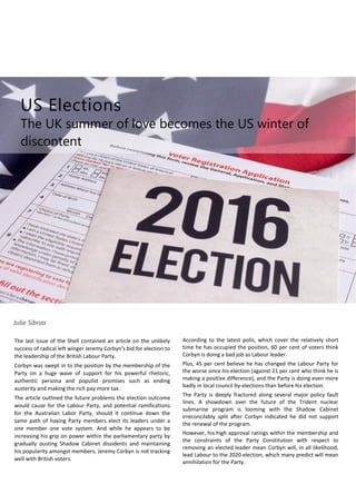 US Elections
The UK summer of love becomes the US winter of
discontent
Julie Sibraa
The last issue of the Shell contained an article on the unlikely
success of radical left winger Jeremy Corbyn’s bid for election to
the leadership of the British Labour Party.
Corbyn was swept in to the position by the membership of the
Party on a huge wave of support for his powerful rhetoric,
authentic persona and populist promises such as ending
austerity and making the rich pay more tax.
The article outlined the future problems the election outcome
would cause for the Labour Party, and potential ramifications
for the Australian Labor Party, should it continue down the
same path of having Party members elect its leaders under a
one member one vote system. And while he appears to be
increasing his grip on power within the parliamentary party by
gradually ousting Shadow Cabinet dissidents and maintaining
his popularity amongst members, Jeremy Corbyn is not tracking
well with British voters.
According to the latest polls, which cover the relatively short
time he has occupied the position, 60 per cent of voters think
Corbyn is doing a bad job as Labour leader.
Plus, 45 per cent believe he has changed the Labour Party for
the worse since his election (against 21 per cent who think he is
making a positive difference), and the Party is doing even more
badly in local council by-elections than before his election.
The Party is deeply fractured along several major policy fault
lines. A showdown over the future of the Trident nuclear
submarine program is looming with the Shadow Cabinet
irreconcilably split after Corbyn indicated he did not support
the renewal of the program.
However, his high approval ratings within the membership and
the constraints of the Party Constitution with respect to
removing an elected leader mean Corbyn will, in all likelihood,
lead Labour to the 2020 election, which many predict will mean
annihilation for the Party.
 