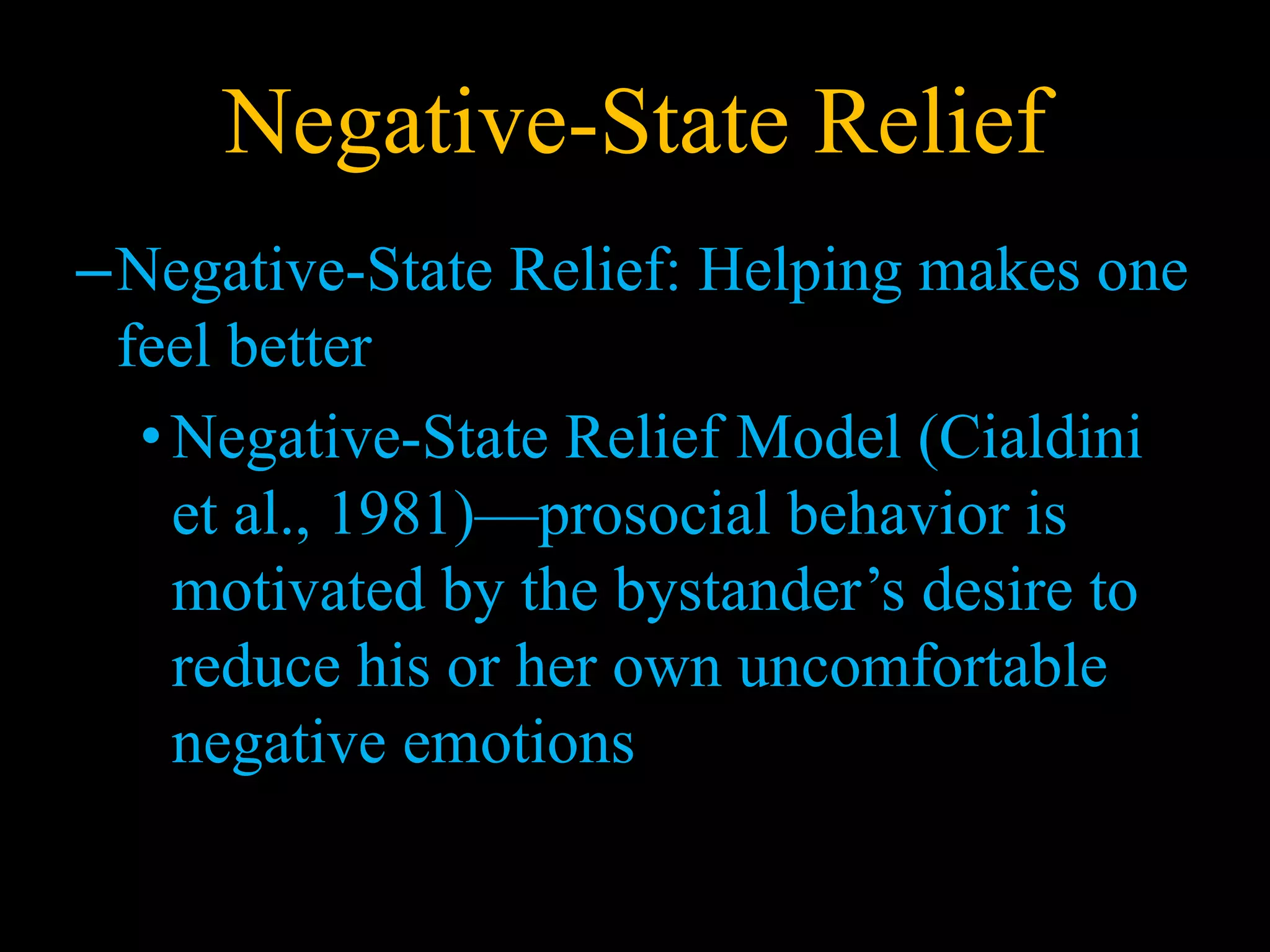 Negative-State Relief
–Negative-State Relief: Helping makes one
feel better
•Negative-State Relief Model (Cialdini
et al., 1981)—prosocial behavior is
motivated by the bystander’s desire to
reduce his or her own uncomfortable
negative emotions
 