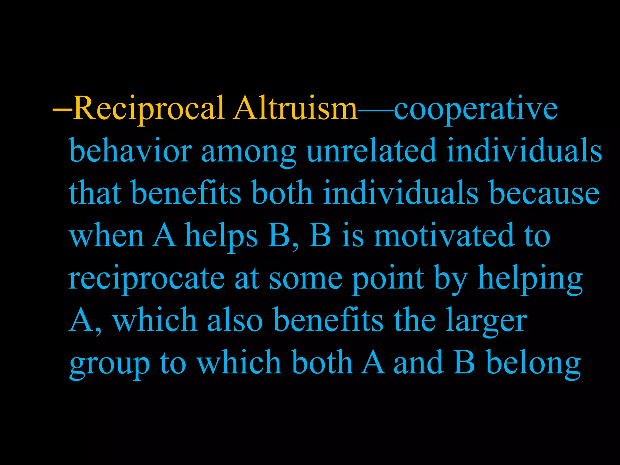 –Reciprocal Altruism—cooperative
behavior among unrelated individuals
that benefits both individuals because
when A helps B, B is motivated to
reciprocate at some point by helping
A, which also benefits the larger
group to which both A and B belong
 