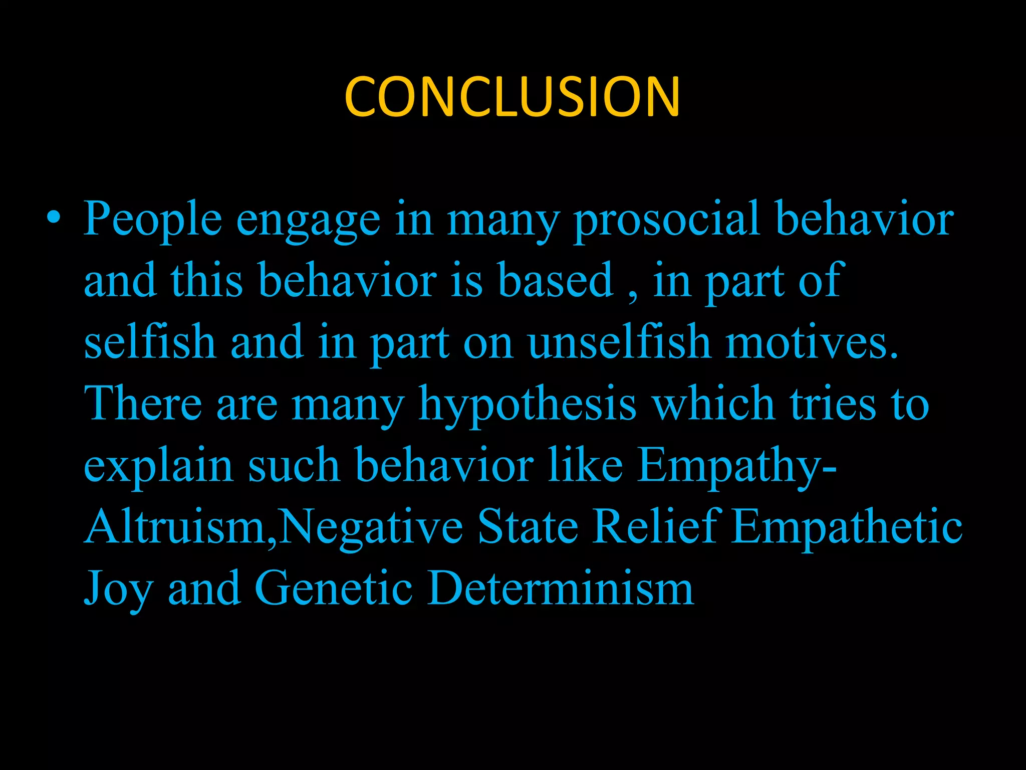 CONCLUSION
• People engage in many prosocial behavior
and this behavior is based , in part of
selfish and in part on unselfish motives.
There are many hypothesis which tries to
explain such behavior like Empathy-
Altruism,Negative State Relief Empathetic
Joy and Genetic Determinism
 