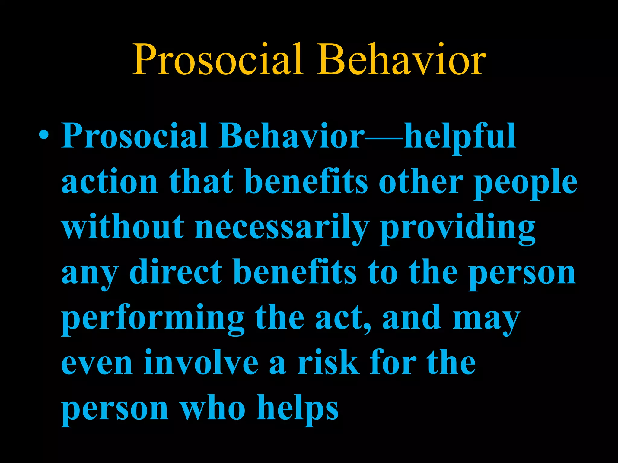 Prosocial Behavior
• Prosocial Behavior—helpful
action that benefits other people
without necessarily providing
any direct benefits to the person
performing the act, and may
even involve a risk for the
person who helps
 